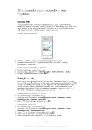 Bloqueando e protegendo o seu
telefone
Número IMEI
Todos os telefones têm um número IMEI (International Mobile Equipment Identity -
Identificação Internacional de Equipamento Móvel) único. Você deve guardar uma cópia
deste número. Se seu telefone for roubado, o provedor da rede pode usar o número
IMEI para impedir que o telefone acesse a rede em seu país.
Para ver o seu número IMEI
00440214-415548-2
1 Desligue o telefone e, então, remova a tampa da bateria e a bateria.
2 Procure o número de 15 ou 17 dígitos na etiqueta. Os primeiros 15 dígitos
representam o número IMEI.
Para ver o seu número IMEI no telefone
1 Na Tela inicial, toque rapidamente em .
2 Localize e toque rapidamente em Configurações > Sobre o telefone > Status.
3 Navegue até IMEI para exibir o número IMEI.
Proteção do chip
O bloqueio do chip protege somente a sua assinatura. Seu telefone ainda funcionará
com um chip novo. Se o bloqueio do chip estiver ativado, será necessário digitar um PIN
(Número de identificação pessoal). Se você digitar seu PIN incorretamente mais vezes
do que o número máximo de tentativas permitido, seu chip será bloqueado. Você
precisará digitar sua PUK (Chave de desbloqueio pessoal) e, depois, um novo PIN. O
PIN, PIN2 e PUK são fornecidos pela operadora de rede.
Para habilitar o bloqueio do PIN do chip
1 Na Tela inicial, toque rapidamente em .
2 Localize e toque rapidamente em Configurações > Local e segurança > Conf.
bloqueio do SIM > Bloquear cartão SIM.
3 Digite o PIN do chip e toque rapidamente em OK.
Para alterar o PIN do chip
1 Na Tela inicial, toque rapidamente em .
2 Localize e toque rapidamente em Configurações > Local e segurança > Conf.
bloqueio do SIM > Alterar PIN do SIM.
3 Insira o PIN do chip antigo e toque rapidamente em OK.
4 Insira o PIN do chip novo e toque rapidamente em OK.
5 Insira novamente o PIN do chip novo e toque rapidamente em OK.
130
Esta é a versão on-line desta publicação. © Imprima-a apenas para uso pessoal.
 