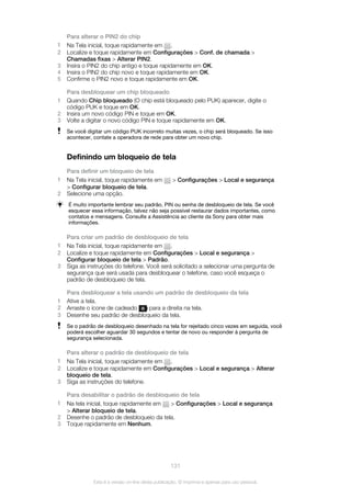 Para alterar o PIN2 do chip
1 Na Tela inicial, toque rapidamente em .
2 Localize e toque rapidamente em Configurações > Conf. de chamada >
Chamadas fixas > Alterar PIN2.
3 Insira o PIN2 do chip antigo e toque rapidamente em OK.
4 Insira o PIN2 do chip novo e toque rapidamente em OK.
5 Confirme o PIN2 novo e toque rapidamente em OK.
Para desbloquear um chip bloqueado
1 Quando Chip bloqueado (O chip está bloqueado pelo PUK) aparecer, digite o
código PUK e toque em OK.
2 Insira um novo código PIN e toque em OK.
3 Volte a digitar o novo código PIN e toque rapidamente em OK.
Se você digitar um código PUK incorreto muitas vezes, o chip será bloqueado. Se isso
acontecer, contate a operadora de rede para obter um novo chip.
Definindo um bloqueio de tela
Para definir um bloqueio de tela
1 Na Tela inicial, toque rapidamente em > Configurações > Local e segurança
> Configurar bloqueio de tela.
2 Selecione uma opção.
É muito importante lembrar seu padrão, PIN ou senha de desbloqueio de tela. Se você
esquecer essa informação, talvez não seja possível restaurar dados importantes, como
contatos e mensagens. Consulte a Assistência ao cliente da Sony para obter mais
informações.
Para criar um padrão de desbloqueio de tela
1 Na Tela inicial, toque rapidamente em .
2 Localize e toque rapidamente em Configurações > Local e segurança >
Configurar bloqueio de tela > Padrão.
3 Siga as instruções do telefone. Você será solicitado a selecionar uma pergunta de
segurança que será usada para desbloquear o telefone, caso você esqueça o
padrão de desbloqueio de tela.
Para desbloquear a tela usando um padrão de desbloqueio da tela
1 Ative a tela.
2 Arraste o ícone de cadeado para a direita na tela.
3 Desenhe seu padrão de desbloqueio da tela.
Se o padrão de desbloqueio desenhado na tela for rejeitado cinco vezes em seguida, você
poderá escolher aguardar 30 segundos e tentar de novo ou responder à pergunta de
segurança selecionada.
Para alterar o padrão de desbloqueio de tela
1 Na Tela inicial, toque rapidamente em .
2 Localize e toque rapidamente em Configurações > Local e segurança > Alterar
bloqueio de tela.
3 Siga as instruções do telefone.
Para desabilitar o padrão de desbloqueio de tela
1 Na tela inicial, toque rapidamente em > Configurações > Local e segurança
> Alterar bloqueio de tela.
2 Desenhe o padrão de desbloqueio da tela.
3 Toque rapidamente em Nenhum.
131
Esta é a versão on-line desta publicação. © Imprima-a apenas para uso pessoal.
 