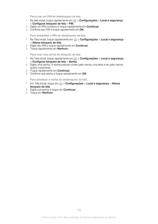 Para criar um PIN de desbloqueio de tela
1 Na tela inicial, toque rapidamente em > Configurações > Local e segurança
> Configurar bloqueio de tela > PIN.
2 Digite um PIN numérico e toque rapidamente em Continuar.
3 Confirme seu PIN e toque rapidamente em OK.
Para desabilitar o PIN de desbloqueio da tela
1 Na Tela inicial, toque rapidamente em > Configurações > Local e segurança
> Alterar bloqueio de tela.
2 Digite seu PIN e toque rapidamente em Continuar.
3 Toque rapidamente em Nenhum.
Para criar uma senha de bloqueio da tela
1 Na Tela inicial, toque rapidamente em > Configurações > Local e segurança
> Configurar bloqueio de tela > Senha.
2 Digite uma senha. A senha precisa conter pelo menos uma letra e ter pelo menos
quatro caracteres.
3 Toque rapidamente em Continuar.
4 Confirme sua senha e toque rapidamente em OK.
Para desativar a senha de desbloqueio da tela
1 Em Tela inicial, toque em > Configurações > Local e segurança > Alterar
bloqueio de tela.
2 Digite sua senha e toque em Continuar.
3 Toque em Nenhum.
132
Esta é a versão on-line desta publicação. © Imprima-a apenas para uso pessoal.
 