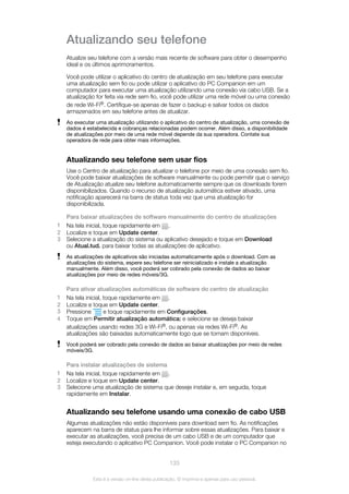 Atualizando seu telefone
Atualize seu telefone com a versão mais recente de software para obter o desempenho
ideal e os últimos aprimoramentos.
Você pode utilizar o aplicativo do centro de atualização em seu telefone para executar
uma atualização sem fio ou pode utilizar o aplicativo do PC Companion em um
computador para executar uma atualização utilizando uma conexão via cabo USB. Se a
atualização for feita via rede sem fio, você pode utilizar uma rede móvel ou uma conexão
de rede Wi-Fi®. Certifique-se apenas de fazer o backup e salvar todos os dados
armazenados em seu telefone antes de atualizar.
Ao executar uma atualização utilizando o aplicativo do centro de atualização, uma conexão de
dados é estabelecida e cobranças relacionadas podem ocorrer. Além disso, a disponibilidade
de atualizações por meio de uma rede móvel depende da sua operadora. Contate sua
operadora de rede para obter mais informações.
Atualizando seu telefone sem usar fios
Use o Centro de atualização para atualizar o telefone por meio de uma conexão sem fio.
Você pode baixar atualizações de software manualmente ou pode permitir que o serviço
de Atualização atualize seu telefone automaticamente sempre que os downloads forem
disponibilizados. Quando o recurso de atualização automática estiver ativado, uma
notificação aparecerá na barra de status toda vez que uma atualização for
disponibilizada.
Para baixar atualizações de software manualmente do centro de atualizações
1 Na tela inicial, toque rapidamente em .
2 Localize e toque em Update center.
3 Selecione a atualização do sistema ou aplicativo desejado e toque em Download
ou Atual.tud. para baixar todas as atualizações de aplicativo.
As atualizações de aplicativos são iniciadas automaticamente após o download. Com as
atualizações do sistema, espere seu telefone ser reinicializado e instale a atualização
manualmente. Além disso, você poderá ser cobrado pela conexão de dados ao baixar
atualizações por meio de redes móveis/3G.
Para ativar atualizações automáticas de software do centro de atualização
1 Na tela inicial, toque rapidamente em .
2 Localize e toque em Update center.
3 Pressione e toque rapidamente em Configurações.
4 Toque em Permitir atualização automática: e selecione se deseja baixar
atualizações usando redes 3G e Wi-Fi®, ou apenas via redes Wi-Fi®. As
atualizações são baixadas automaticamente logo que se tornam disponíveis.
Você poderá ser cobrado pela conexão de dados ao baixar atualizações por meio de redes
móveis/3G.
Para instalar atualizações de sistema
1 Na tela inicial, toque rapidamente em .
2 Localize e toque em Update center.
3 Selecione uma atualização de sistema que deseje instalar e, em seguida, toque
rapidamente em Instalar.
Atualizando seu telefone usando uma conexão de cabo USB
Algumas atualizações não estão disponíveis para download sem fio. As notificações
aparecem na barra de status para lhe informar sobre essas atualizações. Para baixar e
executar as atualizações, você precisa de um cabo USB e de um computador que
esteja executando o aplicativo PC Companion. Você pode instalar o PC Companion no
133
Esta é a versão on-line desta publicação. © Imprima-a apenas para uso pessoal.
 