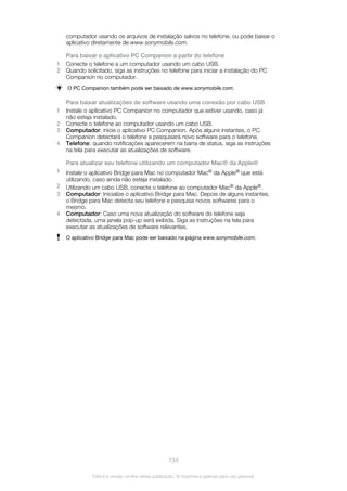 computador usando os arquivos de instalação salvos no telefone, ou pode baixar o
aplicativo diretamente de www.sonymobile.com.
Para baixar o aplicativo PC Companion a partir do telefone
1 Conecte o telefone a um computador usando um cabo USB.
2 Quando solicitado, siga as instruções no telefone para iniciar a instalação do PC
Companion no computador.
O PC Companion também pode ser baixado de www.sonymobile.com.
Para baixar atualizações de software usando uma conexão por cabo USB
1 Instale o aplicativo PC Companion no computador que estiver usando, caso já
não esteja instalado.
2 Conecte o telefone ao computador usando um cabo USB.
3 Computador: inicie o aplicativo PC Companion. Após alguns instantes, o PC
Companion detectará o telefone e pesquisará novo software para o telefone.
4 Telefone: quando notificações aparecerem na barra de status, siga as instruções
na tela para executar as atualizações de software.
Para atualizar seu telefone utilizando um computador Mac® da Apple®
1 Instale o aplicativo Bridge para Mac no computador Mac® da Apple® que está
utilizando, caso ainda não esteja instalado.
2 Utilizando um cabo USB, conecte o telefone ao computador Mac® da Apple®.
3 Computador: Inicialize o aplicativo Bridge para Mac. Depois de alguns instantes,
o Bridge para Mac detecta seu telefone e pesquisa novos softwares para o
mesmo.
4 Computador: Caso uma nova atualização do software do telefone seja
detectada, uma janela pop-up será exibida. Siga as instruções na tela para
executar as atualizações de software relevantes.
O aplicativo Bridge para Mac pode ser baixado na página www.sonymobile.com.
134
Esta é a versão on-line desta publicação. © Imprima-a apenas para uso pessoal.
 