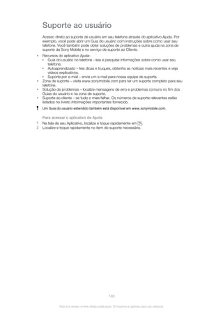 Suporte ao usuário
Acesso direto ao suporte de usuário em seu telefone através do aplicativo Ajuda. Por
exemplo, você pode abrir um Guia do usuário com instruções sobre como usar seu
telefone. Você também pode obter soluções de problemas e outra ajuda na zona de
suporte da Sony Mobile e no serviço de suporte ao Cliente.
• Recursos do aplicativo Ajuda:
• Guia do usuário no telefone - leia e pesquise informações sobre como usar seu
telefone.
• Autoaprendizado – leia dicas e truques, obtenha as notícias mais recentes e veja
vídeos explicativos.
• Suporte por e-mail – envie um e-mail para nossa equipe de suporte.
• Zona de suporte – visite www.sonymobile.com para ter um suporte completo para seu
telefone.
• Solução de problemas – localize mensagens de erro e problemas comuns no fim dos
Guias do usuário e na zona de suporte.
• Suporte ao cliente – se tudo o mais falhar. Os números de suporte relevantes estão
listados no livreto Informações importantes fornecido.
Um Guia do usuário estendido também está disponível em www.sonymobile.com.
Para acessar o aplicativo de Ajuda
1 Na tela de seu Aplicativo, localize e toque rapidamente em .
2 Localize e toque rapidamente no item do suporte necessário.
140
Esta é a versão on-line desta publicação. © Imprima-a apenas para uso pessoal.
 