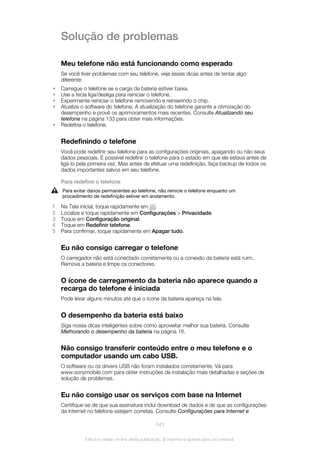 Solução de problemas
Meu telefone não está funcionando como esperado
Se você tiver problemas com seu telefone, veja essas dicas antes de tentar algo
diferente:
• Carregue o telefone se a carga da bateria estiver baixa.
• Use a tecla liga/desliga para reiniciar o telefone.
• Experimente reiniciar o telefone removendo e reinserindo o chip.
• Atualize o software do telefone. A atualização do telefone garante a otimização do
desempenho e provê os aprimoramentos mais recentes. Consulte Atualizando seu
telefone na página 133 para obter mais informações.
• Redefina o telefone.
Redefinindo o telefone
Você pode redefinir seu telefone para as configurações originais, apagando ou não seus
dados pessoais. É possível redefinir o telefone para o estado em que ele estava antes de
ligá-lo pela primeira vez. Mas antes de efetuar uma redefinição, faça backup de todos os
dados importantes salvos em seu telefone.
Para redefinir o telefone
Para evitar danos permanentes ao telefone, não reinicie o telefone enquanto um
procedimento de redefinição estiver em andamento.
1 Na Tela inicial, toque rapidamente em .
2 Localize e toque rapidamente em Configurações > Privacidade.
3 Toque em Configuração original.
4 Toque em Redefinir telefone.
5 Para confirmar, toque rapidamente em Apagar tudo.
Eu não consigo carregar o telefone
O carregador não está conectado corretamente ou a conexão da bateria está ruim.
Remova a bateria e limpe os conectores.
O ícone de carregamento da bateria não aparece quando a
recarga do telefone é iniciada
Pode levar alguns minutos até que o ícone da bateria apareça na tela.
O desempenho da bateria está baixo
Siga nossa dicas inteligentes sobre como aproveitar melhor sua bateria. Consulte
Melhorando o desempenho da bateria na página 16.
Não consigo transferir conteúdo entre o meu telefone e o
computador usando um cabo USB.
O software ou os drivers USB não foram instalados corretamente. Vá para
www.sonymobile.com para obter instruções de instalação mais detalhadas e seções de
solução de problemas.
Eu não consigo usar os serviços com base na Internet
Certifique-se de que sua assinatura inclui download de dados e de que as configurações
da Internet no telefone estejam corretas. Consulte Configurações para Internet e
141
Esta é a versão on-line desta publicação. © Imprima-a apenas para uso pessoal.
 