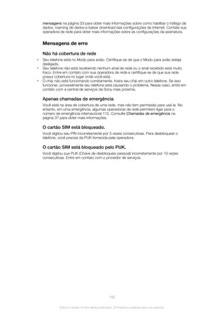 mensagens na página 33 para obter mais informações sobre como habilitar o tráfego de
dados, roaming de dados e baixar download das configurações da Internet. Contate sua
operadora de rede para obter mais informações sobre as configurações da assinatura.
Mensagens de erro
Não há cobertura de rede
• Seu telefone está no Modo para avião. Certifique-se de que o Modo para avião esteja
desligado.
• Seu telefone não está recebendo nenhum sinal de rede ou o sinal recebido está muito
fraco. Entre em contato com sua operadora de rede e certifique-se de que sua rede
possui cobertura no lugar onde você está.
• O chip não está funcionando corretamente. Insira seu chip em outro telefone. Se isso
funcionar, provavelmente seu telefone está causando o problema. Nesse caso, entre em
contato com a central de serviços da Sony mais próxima.
Apenas chamadas de emergência
Você está na área de cobertura de uma rede, mas não tem permissão para usá-la. No
entanto, em uma emergência, algumas operadoras de rede permitem ligar para o
número de emergência internacional 112. Consulte Chamadas de emergência na
página 37 para obter mais informações.
O cartão SIM está bloqueado.
Você digitou seu PIN incorretamente por 3 vezes consecutivas. Para desbloquear o
telefone, você precisa da PUK fornecida pela operadora.
O cartão SIM está bloqueado pelo PUK.
Você digitou sua PUK (Chave de desbloqueio pessoal) incorretamente por 10 vezes
consecutivas. Entre em contato com o provedor de serviços.
142
Esta é a versão on-line desta publicação. © Imprima-a apenas para uso pessoal.
 