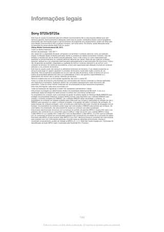 Informações legais
Sony ST25i/ST25a
Este Guia do usuário foi publicado pela Sony Mobile Communications AB ou pela empresa afiliada local, sem
nenhuma garantia. Aprimoramentos e alterações neste Guia do usuário, necessários devido a erros tipográficos,
imprecisões das informações atuais ou aprimoramentos de programas e/ou equipamentos, podem ser feitos pela
Sony Mobile Communications AB a qualquer momento, sem aviso prévio. No entanto, essas alterações serão
incorporadas às novas edições deste Guia do usuário.
©Sony Mobile Communications AB, 2012.
Todos os direitos reservados.
Número da publicação: 1263-3877.1
Seu celular tem a capacidade de baixar, armazenar e encaminhar o conteúdo adicional, como, por exemplo,
toques. A utilização desse conteúdo pode estar restrita ou proibida por direitos de terceiros, incluindo, mas não
limitada, a restrição sob leis de direitos autorais aplicáveis. Você, e não a Sony, é o único responsável pelo
download ou encaminhamento do conteúdo adicional utilizando seu celular. Antes de usar qualquer conteúdo
adicional, verifique se o uso pretendido está licenciado adequadamente ou está autorizado de outra forma. A Sony
não dá garantias de exatidão, integridade ou qualidade de nenhum conteúdo adicional ou de nenhum outro
conteúdo de terceiros. Em nenhuma circunstância, a Sony será responsável pela utilização incorreta do conteúdo
adicional ou do conteúdo de terceiros.
Este Guia do usuário pode citar serviços ou aplicativos fornecidos por terceiros. O uso desses programas ou
serviços pode exigir um registro separado no provedor de terceiros e pode estar sujeito a termos de uso
adicionais. Para os aplicativos acessados em (ou por meio de) sites de terceiros, revise os termos de uso e a
política de privacidade aplicável dos sites com antecedência. A Sony não garante a disponibilidade ou o
desempenho de nenhum site ou serviço oferecido por terceiros.
Remova a bateria para ver as informações regulatórias, tais como a marca CE.
Todos os nomes de produtos e de empresas aqui mencionados são marcas comerciais ou marcas registradas
dos respectivos proprietários. Quaisquer direitos não concedidos expressamente neste documento são
reservados. Todas as outras marcas comerciais são de propriedade de seus respectivos proprietários.
Para mais informações, visite www.sonymobile.com.
Todas as ilustrações são figurativas e podem não representar precisamente o celular.
Este produto é protegido por determinados direitos de propriedade intelectual da Microsoft. O uso ou a
distribuição dessa tecnologia fora deste produto é proibido sem uma licença da Microsoft.
Os proprietários do conteúdo usam a tecnologia de gestão de direitos digitais do Windows Media (WMGDD) para
proteger sua propriedade intelectual, inclusive direitos autorais. Este dispositivo usa o software WMGDD para
acessar o conteúdo protegido por WMGDD. Se o software WMGDD deixar de proteger o conteúdo, os
proprietários do conteúdo em questão poderão pedir à Microsoft que revogue a capacidade do software de usar o
WMGDD para reproduzir ou copiar o conteúdo protegido. A revogação não afeta o conteúdo não protegido. Ao
baixar licenças de conteúdo protegido, você concorda que a Microsoft pode incluir uma lista de revogação com as
licenças. Os proprietários do conteúdo podem exigir que você atualize o WMGDD para acessar seu conteúdo. Se
você rejeitar uma atualização, não será possível ter acesso ao conteúdo que exija a atualização.
Este produto está licenciado de acordo com as licenças do portfólio de patentes MPEG-4 visual e AVC para o uso
pessoal e não comercial de um consumidor para (i) codificar o vídeo de acordo com o padrão MPEG-4 visual
("vídeo MPEG-4") ou o padrão AVC ("vídeo AVC") e/ou (ii) descodificar o vídeo MPEG- 4 ou AVC que foi codificado
por um consumidor envolvido em uma atividade pessoal e não comercial e/ou foi obtido de um provedor de vídeos
licenciado pela MPEG LA para fornecer vídeo MPEG-4 e/ou AVC. Nenhuma licença é concedida nem será implícita
para qualquer outro uso. Informações adicionais, incluindo sobre as utilizações promocionais, internas e
comerciais, e licenciamento, podem ser obtidas na MPEG LA, L.L.C. Visite http://www.mpegla.com. Tecnologia de
decodificação de áudio MPEG Layer-3 licenciada pela Fraunhofer IIS e Thomson.
144
Esta é a versão on-line desta publicação. © Imprima-a apenas para uso pessoal.
 