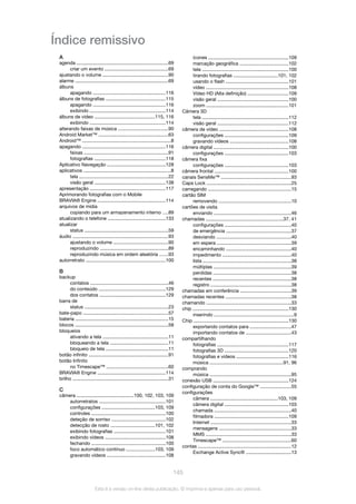 Índice remissivo
A
agenda .....................................................................69
criar um evento ...............................................69
ajustando o volume .................................................90
alarme ......................................................................69
álbuns
apagando ......................................................116
álbuns de fotografias .............................................115
apagando ......................................................116
exibindo .........................................................114
álbuns de vídeo .............................................115, 116
exibindo .........................................................114
alterando faixas de música .....................................90
Android Market™ ....................................................63
Android™ ..................................................................8
apagando ..............................................................116
faixas ...............................................................91
fotografias .....................................................118
Aplicativo Navegação ............................................128
aplicativos .................................................................8
tela ...................................................................22
visão geral .....................................................138
apresentação .........................................................117
Aprimorando fotografias com o Mobile
BRAVIA® Engine ...................................................114
arquivos de mídia
copiando para um armazenamento interno ....89
atualizando o telefone ...........................................133
atualizar
status ...............................................................59
áudio ........................................................................93
ajustando o volume .........................................90
reproduzindo ...................................................89
reproduzindo música em ordem aleatória ......93
autorretrato ............................................................100
B
backup
contatos ..........................................................46
do conteúdo ..................................................129
dos contatos .................................................129
barra de
status ...............................................................23
bate-papo ................................................................57
bateria .....................................................................15
blocos ......................................................................58
bloqueios
ativando a tela .................................................11
bloqueando a tela ............................................11
bloqueio de tela ...............................................11
botão infinito ............................................................91
botão Infinito
no Timescape™ ..............................................60
BRAVIA® Engine ...................................................114
brilho ........................................................................31
C
câmera ...........................................100, 102, 103, 109
autorretratos ..................................................101
configurações ........................................103, 109
controles ........................................................100
deteção de sorriso ........................................102
detecção de rosto .................................101, 102
exibindo fotografias .......................................101
exibindo vídeos .............................................108
fechando .......................................................100
foco automático contínuo .....................103, 109
gravando vídeos ............................................108
ícones ............................................................109
marcação geográfica ....................................102
tela .................................................................100
tirando fotografias .................................101, 102
usando o flash ...............................................101
vídeo ..............................................................108
Vídeo HD (Alta definição) ..............................109
visão geral .....................................................100
zoom ..............................................................101
Câmera 3D
tela .................................................................112
visão geral .....................................................112
câmera de vídeo ....................................................108
configurações ................................................109
gravando vídeos ............................................108
câmera digital ........................................................100
configurações ................................................103
câmera fixa
configurações ................................................103
câmera frontal .......................................................100
canais SensMe™ ....................................................93
Caps Lock ...............................................................25
carregando ..............................................................15
cartão SIM
removendo ......................................................10
cartões de visita
enviando ..........................................................46
chamadas ..........................................................37, 41
configurações ..................................................40
de emergência .................................................37
desviando ........................................................40
em espera ........................................................39
encaminhando .................................................40
impedimento ...................................................40
lista ..................................................................38
múltiplas ..........................................................39
perdidas ..........................................................38
recentes ...........................................................38
registro ............................................................38
chamadas em conferência ......................................39
chamadas recentes .................................................38
chamando ...............................................................33
chip ........................................................................130
inserindo ............................................................9
Chip .......................................................................130
exportando contatos para ...............................47
importando contatos de ..................................43
compartilhando
fotografias .....................................................117
fotografias 3D ................................................120
fotografias e vídeos .......................................116
música .......................................................91, 96
comprando
música .............................................................95
conexão USB ........................................................124
configuração de conta do Google™ .......................55
configurações
câmera ..................................................103, 109
câmera digital ................................................103
chamada ..........................................................40
filmadora .......................................................109
Internet ............................................................33
mensagens ......................................................33
MMS ................................................................33
Timescape™ ...................................................60
contas ......................................................................12
Exchange Active Sync® ..................................13
145
Esta é a versão on-line desta publicação. © Imprima-a apenas para uso pessoal.
 