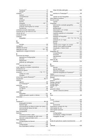 Facebook™ .....................................................13
Google™ .........................................................12
contatos ..................................................................42
backup ............................................................46
compartilhando ...............................................46
copiar ..............................................................46
enviando ..........................................................46
favorito ............................................................46
fotografia .................................................45, 117
importando do chip .........................................43
juntando informações do contato ...................45
transferindo .....................................................43
conteúdo de áudio relacionado ..............................91
Controle da luz de fundo do LCD ............................31
correio de voz ..........................................................38
correio Ver email
cortando
fotografias .....................................................117
D
data
formato ............................................................30
desligando ...............................................................11
deteção de sorriso ................................................102
detecção de rosto .........................................101, 102
digitalizando códigos de barras ..............................72
E
economia de energia ...............................................16
alterando as configurações .............................17
ativando ...........................................................17
desativando .....................................................17
exibindo as notificações ..................................17
email ........................................................................51
mais de uma conta ..........................................55
email, agenda e contatos corporativos ...................73
entrada de voz .........................................................29
Entrada por gestos ..................................................26
enviando ................................................116, 117, 120
cartões de visita ..............................................46
contatos ..........................................................46
enviar itens usando Bluetooth™ ...........................122
equalizador ........................................................90, 91
eventos
agenda ............................................................69
no Timescape™ ..............................................59
excluindo
fotografias 3D ................................................120
um alarme ........................................................69
vídeos ............................................................119
exibindo
fotografias .....................................................101
vídeos gravados usando a câmera ...............108
extensões ................................................................19
F
Facebook™ .......................................................96, 99
atualização de status ......................................59
fazendo login ...................................................59
recomendando as trilhas do leitor de música .91
recomendando faixas de rádio .......................96
sincronização ..................................................74
faixa transparente ....................................................21
favoritos
movendo-se entre o rádio ...............................98
removendo as estações de rádio como ..........98
salvando canais de rádio como ......................98
fazer download
Configurações da Internet ...............................33
filmadora ................................................................100
configurações ................................................109
foco automático contínuo .............................109
Vídeo HD (Alta definição) ..............................109
filtro
eventos no Timescape™ .................................59
flash
usando ao tirar fotografias ............................101
folha plástica protetora ...........................................17
fone de ouvido .........................................................33
usando .............................................................33
fotografias .....................................................116, 117
adicionando a posição geográfica ................102
apagando ......................................................118
apresentação .................................................117
associando a um contato ................................45
compartilhando .....................................116, 117
copiando para/de um computador .................89
cortando ........................................................117
exibição de fotografias ..................................115
exibindo .........................101, 114, 115, 116, 120
exibindo em um mapa ...................................118
girando ..........................................................117
tirando ...................................................101, 102
usando como imagem do contato ................117
usando como papel de parede .....................117
visualizado o mesmo local ............................103
zoom ..............................................................117
fotografias 3D ........................................................120
compartilhando .............................................120
excluindo .......................................................120
reproduzindo .................................................120
zoom ..............................................................120
fotos em 3D
exibindo .........................................................120
G
Galeria ...................................................................114
abrindo ..........................................................114
abrindo álbuns ...............................................115
alterando exibições .......................................116
exibindo fotografias do Facebook™ .............116
Gallery ...................................................................120
gerenciamento de tempo ........................................69
girando
fotografias .....................................................117
Gmail™ ....................................................................55
Google Latitude™ .................................................128
Google Maps™ .....................................................128
Google Talk™ ..........................................................57
GPS .......................................................................127
gravando vídeos ....................................................100
usando a tecla da câmera .............................108
H
hora .........................................................................30
I
ícones ....................................................................136
na câmera ......................................................109
idioma ......................................................................31
escrevendo ......................................................28
Importando contatos do chip ..................................43
informações de uso .................................................34
informações pessoais .............................................42
Internet
configurações ..................................................33
controlando o tráfego de dados ......................34
navegador da web ...........................................84
J
janela de aplicativos usados recentemente ............22
L
Latitude .................................................................128
146
Esta é a versão on-line desta publicação. © Imprima-a apenas para uso pessoal.
 