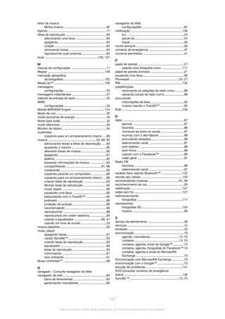 leitor de música
Minha música ..................................................92
ligando .....................................................................11
listas de reprodução ................................................93
adicionando uma faixa ....................................93
apagando ........................................................94
criação .............................................................93
removendo faixas ............................................94
reproduzindo suas próprias ............................94
local ...............................................................103, 127
M
manual de configuração ..........................................11
Mapas ....................................................................128
marcação geográfica
de fotografias ................................................102
Media Go™ ...........................................................126
mensagens
configurações ..................................................33
mensagens instantâneas .........................................57
método de entrada de texto ....................................25
MMS
configurações ..................................................33
Mobile BRAVIA® Engine .......................................114
Modo de voo ...........................................................32
modo economia de energia ....................................16
Modo para avião .....................................................32
modo silencioso ......................................................29
Monitor de dados ....................................................34
multimídia
copiando para um armazenamento interno ....89
música .........................................................33, 89, 93
adicionando faixas a listas de reprodução .....93
ajustando o volume .........................................90
alterando faixas de música .............................90
apagando ........................................................91
atalhos .............................................................92
baixando informações de música ...................93
compartilhando .........................................91, 96
comprando ......................................................95
copiando para/de um computador .................89
copiando para um armazenamento interno ....89
criando listas de reprodução ..........................93
Minhas listas de reprodução ...........................94
music player ....................................................90
pausando uma faixa ........................................90
pesquisando com o TrackID™ ........................95
podcasts ..........................................................89
proteção da audição .......................................89
recomendando ................................................96
reproduzindo ...................................................89
reproduzindo em ordem aleatória ...................93
usando o equalizador ................................90, 91
usando um fone de ouvido .............................33
música aleatória ......................................................93
music player
apagando faixas ..............................................91
canais SensMe™ ............................................93
criando listas de reprodução ..........................93
equalizador ......................................................90
listas de reprodução ........................................93
minimizando ....................................................91
som ambiente ..................................................91
Music Unlimited™ ...................................................68
N
navegado - Consulte navegador da Web
navegador da web ...................................................84
barra de ferramentas .......................................84
gerenciando marcadores ................................85
navegador da Web
configurações ..................................................87
notificação .............................................................136
luz ....................................................................23
painel de ..........................................................24
toque ...............................................................30
novos serviços ........................................................59
números de emergência ..........................................37
números permitidos ................................................41
P
papel de parede ......................................................21
usando uma fotografia como ........................117
papel de parede animado .......................................21
pausando uma faixa ................................................90
Phonepad ..........................................................25, 27
PIN .........................................................................130
predefinições
removendo as estações de rádio como ..........98
salvando canais de rádio como ......................98
procurando
informações da faixa .......................................95
música usando o TrackID™ ............................95
PUK .......................................................................130
R
rádio ........................................................................97
abrindo ............................................................97
favoritos ...........................................................98
movendo-se entre os canais ...........................97
ouvindo com o alto-falante .............................98
procurando estações ......................................98
selecionando canal .........................................97
som estéreo .....................................................98
som mono .......................................................98
usando com o Facebook™ .............................99
visão geral .......................................................97
Rádio FM
favoritos ...........................................................98
selecionando canal .........................................97
receber itens usando Bluetooth™ .........................122
reciclar seu celular ................................................143
recomendando músicas ....................................91, 96
reconhecimento de voz ...........................................29
redefinição .............................................................141
redes sem fio .........................................................127
redimensionando
fotografias .....................................................117
reproduzindo
fotografias 3D ................................................120
música .............................................................89
S
serviço de atendimento ...........................................38
serviços ...................................................................12
símbolos ..................................................................25
sincronização ..........................................................73
agenda, marcadores .................................13, 75
contatos ....................................................13, 75
contatos, agenda, email do Google™ ............73
contatos, agenda, fotografias do Facebook™ 74
contatos, agenda e email do Microsoft®
Exchange .........................................................73
Sincronização com Microsoft® Exchange ..............73
sincronização com o Google™ ...............................73
solução de problemas ...........................................141
SOS Consultar números de emergência
status .....................................................................136
SyncML™ ..........................................................13, 75
147
Esta é a versão on-line desta publicação. © Imprima-a apenas para uso pessoal.
 