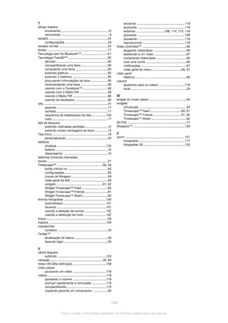 T
tampa traseira
encaixando ......................................................10
removendo ........................................................9
teclado .....................................................................25
configurações ..................................................28
teclado na tela .........................................................25
teclas .......................................................................17
Tecnologia sem fio Bluetooth™ ............................121
Tecnologia TrackID™ ..............................................95
abrindo ............................................................95
compartilhando uma faixa ...............................96
comprando uma faixa .....................................95
exibindo gráficos .............................................95
exibindo o histórico .........................................95
procurando informações da faixa ...................95
recomendando uma faixa ...............................96
usando com o Facebook™ .............................96
usando com o Rádio FM .................................99
usando o Rádio FM .........................................96
usando os resultados ......................................95
tela ...........................................................................31
garantia ...........................................................17
rachado ...........................................................17
sequência de desbloqueio de tela ................130
vidro ................................................................17
tela de bloqueio
exibindo chamadas perdidas ..........................12
exibindo novas mensagens de texto ..............12
Tela Início ................................................................19
personalizando ................................................20
telefone
atualizar .........................................................133
bateria .............................................................16
desempenho ...................................................16
telefonia Consulte chamadas
temas .......................................................................21
Timescape™ .....................................................58, 59
botão infinito no ..............................................60
configurações ..................................................60
ícones de filtragem ..........................................59
visão geral da tela ...........................................58
widgets ......................................................61, 62
Widget Timescape™ Feed ..............................60
Widget Timescape™ Friends ..........................61
Widget Timescape™ Share .............................62
tirando fotografias .................................................100
autorretratos ..................................................101
tocando .........................................................101
usando a deteção de sorriso .........................102
usando a detecção de rosto .........................102
toque .......................................................................69
trajetos ...................................................................128
transferindo
contatos ..........................................................43
Twitter™
atualização de status ......................................59
fazendo login ...................................................59
V
vários ângulos
exibindo .........................................................120
vibração .............................................................30, 69
Vídeo HD (Alta definição) .......................................109
video player
pausando um vídeo .......................................118
vídeos ....................................................................118
ajustando o volume .......................................118
avançar rapidamente e retroceder ................118
compartilhando .............................................119
copiando para/de um computador .................89
enviando ........................................................119
excluindo .......................................................119
exibindo .................................108, 114, 115, 116
gravando .......................................................108
pausando ......................................................118
reproduzindo .................................................118
Video Unlimited™ ....................................................66
alugando videoclipes ......................................66
assistindo a um vídeo .....................................67
comprando videoclipes ...................................66
criar uma conta ...............................................66
notificações .....................................................67
visão geral do menu ..................................66, 67
visão geral
telefone ............................................................90
volume
ajustando para os vídeos ..............................118
tecla .................................................................29
W
widget do music player ...........................................94
widgets
introdução .......................................................20
Timescape™ Feed ....................................60, 61
Timescape™ Friends ................................61, 62
Timescape™ Share .........................................62
Wi-Fi® .....................................................................77
Wisepilot™ ............................................................128
Z
zoom ......................................................................101
fotografias .....................................................117
fotografias 3D ................................................120
148
Esta é a versão on-line desta publicação. © Imprima-a apenas para uso pessoal.
 