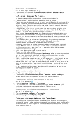 Para verificar o nível da bateria
1 Na Tela inicial, toque rapidamente em .
2 Localize e toque rapidamente em Configurações > Sobre o telefone > Status.
Melhorando o desempenho da bateria
As dicas a seguir ajudarão você a melhorar o desempenho da bateria:
• Carregue sempre o telefone. Isso não afetará a duração da bateria.
• Fazer o download de dados da Internet consome energia. Quando não estiver usando a
Internet, você pode economizar energia desativando todas as conexões de dados nas
redes para celular. Esta configuração não impede que o telefone transmita dados em
outras redes sem fio.
• Desligue o GPS, Bluetooth™ e Wi-Fi® quando não precisar desses recursos. Você
pode ligá-los e desligá-los mais facilmente adicionando o widget de Configurações
rápidas à Tela inicial. Não é necessário desligar a função 3G.
• Use o recurso Economia de energia para reduzir o consumo de bateria. Você pode
selecionar o modo de economia de energia mais adequado ao seu modo de usar o
telefone. Você também pode personalizar as configurações de cada modo de economia
de energia.
• Defina seus aplicativos de sincronização (usados para sincronizar email, agenda e
contatos) para sincronizar manualmente. Você também pode sincronizar
automaticamente, mas aumente os intervalos de sincronização.
• Verifique o menu de uso da bateria no telefone para ver quais aplicativos usam mais
energia. A bateria consome mais energia quando você usa aplicativos com fluxo de
mídia de vídeo e música, como o YouTube™. Alguns aplicativos Android Market™
também consomem mais energia.
• Feche e saia dos aplicativos que não está usando.
• Reduza o nível de brilho da tela.
• Desligue seu telefone ou ative a configuração Modo para avião, se estiver em uma área
sem nenhuma cobertura de rede. Caso contrário, o telefone examinará as redes
disponíveis repetidamente e isso consome energia.
• Use um dispositivo de viva-voz original Sony para ouvir música. Os dispositivos de viva-
voz requerem menos energia da bateria do que os alto-falantes do telefone.
• Mantenha seu telefone no modo de espera sempre que possível. O tempo de prontidão
refere-se ao tempo durante o qual o telefone está conectado à rede e não está sendo
usado.
• Vá para www.sonymobile.com para obter as dicas de desempenho da bateria mais
recentes para seu modelo de telefone.
Para acesso ao menu de uso da bateria
1 Na Tela inicial, toque rapidamente em .
2 Localize e toque em Configurações > Sobre o telefone > Uso da bateria para
verificar quais aplicativos instalados consomem mais energia da bateria.
Para adicionar o widget de Tráfico de dados na tela Início
1 Na Tela inicial, pressione .
2 Toque em Adicionar > Widgets > Ferramentas.
3 Toque e deslize para a esquerda e selecione o widget Tráfego de dados. Agora
você pode ligar e desligar sua conexão de dados mais facilmente.
Para adicionar o widget de Configurações rápidas à sua tela inicial
1 Na Tela inicial, pressione .
2 Toque em Adicionar > Widgets > Ferramentas.
3 Selecione o widget de Configurações rápidas.
Reduzindo o consumo da bateria com Power Saver
Use os modos de economia de energia predefinidos para gerenciar os aplicativos de
consumo de energia e reduzir o consumo da bateria. Com o Power Saver, você também
pode personalizar as configurações em cada modo de economia de energia de acordo
como utiliza seu telefone.
16
Esta é a versão on-line desta publicação. © Imprima-a apenas para uso pessoal.
 