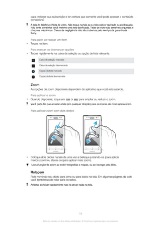 para proteger sua subscrição e ter certeza que somente você pode acessar o conteúdo
do telefone.
A tela do telefone é feita de vidro. Não toque na tela se o vidro estiver rachado ou estilhaçado.
Não tente consertar você mesmo uma tela danificada. Telas de vidro são sensíveis a quedas e
choques mecânicos. Casos de negligência não são cobertos pelo serviço de garantia da
Sony.
Para abrir ou realçar um item
• Toque no item.
Para marcar ou desmarcar opções
• Toque rapidamente na caixa de seleção ou opção de lista relevante.
Caixa de seleção marcada
Caixa de seleção desmarcada
Opção da lista marcada
Opção da lista desmarcada
Zoom
As opções de zoom disponíveis dependem do aplicativo que você está usando.
Para aplicar o zoom
• Quando disponível, toque em or para ampliar ou reduzir o zoom.
Você pode ter que arrastar a tela (em qualquer direção) para os ícones de zoom aparecerem.
Para aplicar zoom com dois dedos
• Coloque dois dedos na tela de uma vez e belisque juntando-os (para aplicar
menos zoom) ou afaste-os (para aplicar mais zoom).
Use a função de zoom ao exibir fotografias e mapas, ou ao navegar pela Web.
Rolagem
Role movendo seu dedo para cima ou para baixo na tela. Em algumas páginas da web
você também pode rolar para os lados.
Arrastar ou tocar rapidamente não irá ativar nada na tela.
18
Esta é a versão on-line desta publicação. © Imprima-a apenas para uso pessoal.
 