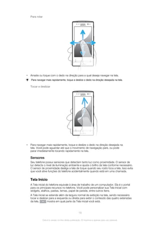 Para rolar
• Arraste ou toque com o dedo na direção para a qual deseja navegar na tela.
Para navegar mais rapidamente, toque e deslize o dedo na direção desejada na tela.
Tocar e deslizar
• Para navegar mais rapidamente, toque e deslize o dedo na direção desejada na
tela. Você pode aguardar até que o movimento de navegação pare, ou pode
parar imediatamente tocando rapidamente na tela.
Sensores
Seu telefone possui sensores que detectam tanto luz como proximidade. O sensor de
luz detecta o nível de iluminação ambiente e ajusta o brilho da tela conforme necessário.
O sensor de proximidade desliga a tela de toque quando seu rosto toca a tela. Isso evita
que você ative funções do telefone acidentalmente quando está em uma chamada.
Tela Início
A Tela inicial do telefone equivale à área de trabalho de um computador. Ela é o portal
para os principais recursos no telefone. Você pode personalizar sua Tela inicial com
widgets, atalhos, pastas, temas, papel de parede, entre outros itens.
A Tela inicial se estende além da largura normal de exibição na tela, sendo necessário
tocar e deslizar para a esquerda ou direita para exibir o conteúdo das quatro extensões
da tela. mostra em qual parte da Tela inicial você está.
19
Esta é a versão on-line desta publicação. © Imprima-a apenas para uso pessoal.
 