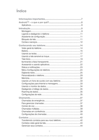 Índice
Informações importantes............................................................7
Android™ – o que e por quê?......................................................8
Aplicativos...........................................................................................8
Introdução.....................................................................................9
Montagem..........................................................................................9
Ligando e desligando o telefone .......................................................11
Assistente de configuração...............................................................11
Bloqueio de tela................................................................................11
Contas e serviços.............................................................................12
Conhecendo seu telefone.........................................................14
Visão geral do telefone......................................................................14
Bateria..............................................................................................15
Usando as teclas..............................................................................17
Usando a tela sensível ao toque........................................................17
Tela Início..........................................................................................19
Iluminando a faixa transparente.........................................................21
Acessando e usando aplicativos.......................................................22
Status e notificações.........................................................................23
Menu Configurações do telefone.......................................................24
Digitando texto..................................................................................25
Personalizando o telefone.................................................................29
Memória............................................................................................32
Usando um fone de ouvido com seu telefone....................................33
Configurações para Internet e mensagens........................................33
Usando o monitor de dados..............................................................34
Desligando o tráfego de dados.........................................................35
Roaming de dados............................................................................35
Configurações de rede......................................................................35
Chamando...................................................................................37
Chamadas de emergência................................................................37
Para gerenciar chamadas.................................................................37
Correio de voz...................................................................................38
Chamadas múltiplas..........................................................................39
Chamadas em conferência...............................................................39
Configurações de chamadas.............................................................40
Contatos .....................................................................................42
Transferindo contatos para seu novo telefone...................................42
Contatos visão geral da tela..............................................................44
Gerenciar seus contatos...................................................................44
2
Esta é a versão on-line desta publicação. © Imprima-a apenas para uso pessoal.
 