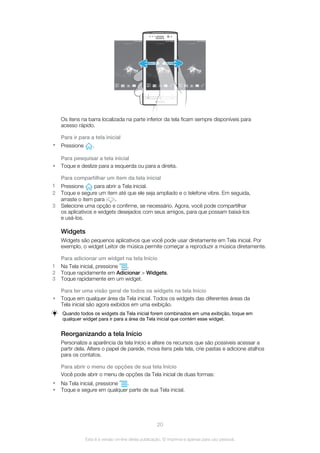 Os itens na barra localizada na parte inferior da tela ficam sempre disponíveis para
acesso rápido.
Para ir para a tela inicial
• Pressione .
Para pesquisar a tela inicial
• Toque e deslize para a esquerda ou para a direita.
Para compartilhar um item da tela inicial
1 Pressione para abrir a Tela inicial.
2 Toque e segure um item até que ele seja ampliado e o telefone vibre. Em seguida,
arraste o item para .
3 Selecione uma opção e confirme, se necessário. Agora, você pode compartilhar
os aplicativos e widgets desejados com seus amigos, para que possam baixá-los
e usá-los.
Widgets
Widgets são pequenos aplicativos que você pode usar diretamente em Tela inicial. Por
exemplo, o widget Leitor de música permite começar a reproduzir a música diretamente.
Para adicionar um widget na tela Início
1 Na Tela inicial, pressione .
2 Toque rapidamente em Adicionar > Widgets.
3 Toque rapidamente em um widget.
Para ter uma visão geral de todos os widgets na tela Início
• Toque em qualquer área da Tela inicial. Todos os widgets das diferentes áreas da
Tela inicial são agora exibidos em uma exibição.
Quando todos os widgets da Tela inicial forem combinados em uma exibição, toque em
qualquer widget para ir para a área da Tela inicial que contém esse widget.
Reorganizando a tela Início
Personalize a aparência da tela Início e altere os recursos que são possíveis acessar a
partir dela. Altere o papel de parede, mova itens pela tela, crie pastas e adicione atalhos
para os contatos.
Para abrir o menu de opções de sua tela Início
Você pode abrir o menu de opções da Tela inicial de duas formas:
• Na Tela inicial, pressione .
• Toque e segure em qualquer parte de sua Tela inicial.
20
Esta é a versão on-line desta publicação. © Imprima-a apenas para uso pessoal.
 