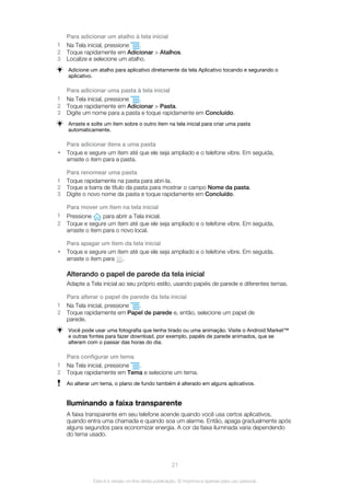 Para adicionar um atalho à tela inicial
1 Na Tela inicial, pressione .
2 Toque rapidamente em Adicionar > Atalhos.
3 Localize e selecione um atalho.
Adicione um atalho para aplicativo diretamente da tela Aplicativo tocando e segurando o
aplicativo.
Para adicionar uma pasta à tela inicial
1 Na Tela inicial, pressione .
2 Toque rapidamente em Adicionar > Pasta.
3 Digite um nome para a pasta e toque rapidamente em Concluído.
Arraste e solte um item sobre o outro item na tela inicial para criar uma pasta
automaticamente.
Para adicionar itens a uma pasta
• Toque e segure um item até que ele seja ampliado e o telefone vibre. Em seguida,
arraste o item para a pasta.
Para renomear uma pasta
1 Toque rapidamente na pasta para abri-la.
2 Toque a barra de título da pasta para mostrar o campo Nome da pasta.
3 Digite o novo nome da pasta e toque rapidamente em Concluído.
Para mover um item na tela inicial
1 Pressione para abrir a Tela inicial.
2 Toque e segure um item até que ele seja ampliado e o telefone vibre. Em seguida,
arraste o item para o novo local.
Para apagar um item da tela inicial
• Toque e segure um item até que ele seja ampliado e o telefone vibre. Em seguida,
arraste o item para .
Alterando o papel de parede da tela inicial
Adapte a Tela inicial ao seu próprio estilo, usando papéis de parede e diferentes temas.
Para alterar o papel de parede da tela inicial
1 Na Tela inicial, pressione .
2 Toque rapidamente em Papel de parede e, então, selecione um papel de
parede.
Você pode usar uma fotografia que tenha tirado ou uma animação. Visite o Android Market™
e outras fontes para fazer download, por exemplo, papéis de parede animados, que se
alteram com o passar das horas do dia.
Para configurar um tema
1 Na Tela inicial, pressione .
2 Toque rapidamente em Tema e selecione um tema.
Ao alterar um tema, o plano de fundo também é alterado em alguns aplicativos.
Iluminando a faixa transparente
A faixa transparente em seu telefone acende quando você usa certos aplicativos,
quando entra uma chamada e quando soa um alarme. Então, apaga gradualmente após
alguns segundos para economizar energia. A cor da faixa iluminada varia dependendo
do tema usado.
21
Esta é a versão on-line desta publicação. © Imprima-a apenas para uso pessoal.
 
