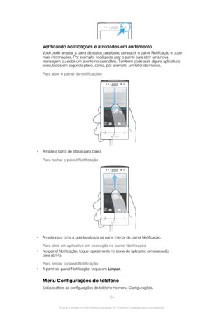 Verificando notificações e atividades em andamento
Você pode arrastar a barra de status para baixo para abrir o painel Notificação e obter
mais informações. Por exemplo, você pode usar o painel para abrir uma nova
mensagem ou exibir um evento no calendário. Também pode abrir alguns aplicativos
executados em segundo plano, como, por exemplo, um leitor de música.
Para abrir o painel de notificações
• Arraste a barra de status para baixo.
Para fechar o painel Notificação
• Arraste para cima a guia localizada na parte inferior do painel Notificação.
Para abrir um aplicativo em execução no painel Notificação
• No painel Notificação, toque rapidamente no ícone do aplicativo em execução
para abri-lo.
Para limpar o painel Notificação
• A partir do painel Notificação, toque em Limpar.
Menu Configurações do telefone
Exiba e altere as configurações do telefone no menu Configurações.
24
Esta é a versão on-line desta publicação. © Imprima-a apenas para uso pessoal.
 