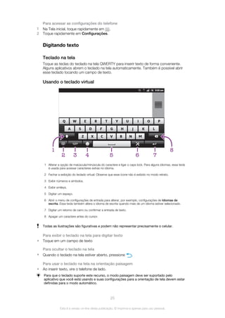 Para acessar as configurações do telefone
1 Na Tela inicial, toque rapidamente em .
2 Toque rapidamente em Configurações.
Digitando texto
Teclado na tela
Toque as teclas do teclado na tela QWERTY para inserir texto de forma conveniente.
Alguns aplicativos abrem o teclado na tela automaticamente. Também é possível abrir
esse teclado tocando um campo de texto.
Usando o teclado virtual
4 52
1
3 6 7
8
1 Alterar a opção de maiúscula/minúscula do caractere e ligar o caps lock. Para alguns idiomas, essa tecla
é usada para acessar caracteres extras no idioma.
2 Fechar a exibição do teclado virtual. Observe que esse ícone não é exibido no modo retrato.
3 Exibir números e símbolos.
4 Exibir smileys.
5 Digitar um espaço.
6 Abrir o menu de configurações de entrada para alterar, por exemplo, configurações de Idiomas de
escrita. Essa tecla também altera o idioma de escrita quando mais de um idioma estiver selecionado.
7 Digitar um retorno de carro ou confirmar a entrada de texto.
8 Apagar um caractere antes do cursor.
Todas as ilustrações são figurativas e podem não representar precisamente o celular.
Para exibir o teclado na tela para digitar texto
• Toque em um campo de texto
Para ocultar o teclado na tela
• Quando o teclado na tela estiver aberto, pressione .
Para usar o teclado na tela na orientação paisagem
• Ao inserir texto, vire o telefone de lado.
Para que o teclado suporte este recurso, o modo paisagem deve ser suportado pelo
aplicativo que você está usando e suas configurações para a orientação de tela devem estar
definidas para o modo automático.
25
Esta é a versão on-line desta publicação. © Imprima-a apenas para uso pessoal.
 