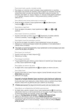 Para inserir texto usando o teclado na tela
• Para digitar um caractere visível no teclado, toque rapidamente no caractere.
• Para digitar uma variante do caractere, toque e segure um caractere normal do
teclado para obter uma lista das opções disponíveis e selecione na lista. Por
exemplo, para digitar "é", toque e segure o "e" até que outras opções apareçam
e, em seguida, enquanto mantém o dedo pressionando o teclado, arraste e
selecione "é".
Para alternar entre letras maiúsculas e minúsculas
• Antes de digitar uma letra, toque rapidamente em para alternar para
maiúsculas , ou vice-versa.
Para ativar o caps lock
• Antes de digitar uma palavra, toque rapidamente em ou em até
aparecer.
Para inserir números ou símbolos
• Quando você inserir um texto, toque em . Aparecerá um teclado exibindo
números e símbolos. Toque em para visualizar mais opções.
Para digitar sinais de pontuação comuns
1 Ao terminar de digitar uma palavra, toque rapidamente na barra de espaço.
2 Selecione um sinal de pontuação na barra de candidatos. O sinal selecionado é
inserido antes do espaço.
Para digitar um ponto final rapidamente, toque rapidamente na barra de espaço duas vezes
ao terminar de digitar uma palavra.
Para inserir um emoticon
1 Quando você inserir um texto, toque em .
2 Selecione um smiley.
Para apagar caracteres
• Toque rapidamente para colocar o cursor depois do caractere que deseja apagar
e, então, toque rapidamente em .
Para digitar um retorno de carro
• Ao digitar texto, toque rapidamente em para digitar um retorno de carro.
Para editar texto
1 Quando você inserir um texto, toque e segure o campo de texto até que o menu
Editar texto seja exibido.
2 Selecione uma opção.
Usando a função Deslize para escrever para escrever palavras
Você pode inserir texto deslizando o dedo de letra a letra no teclado virtual. Basta
levantar o dedo entre as palavras para que o telefone as reconheça.
A Deslize para escrever fica disponível somente quando você usa o teclado virtual.
Para alterar as configurações de Deslize para escrever
1 Ao digitar texto usando o teclado virtual, toque rapidamente em . Se você tiver
selecionado mais de um idioma para escrita, em vez disso, toque e segure a tecla
do idioma de entrada. Por exemplo, toque e segure .
2 Toque em Configurações de teclado > Config. de entrada de texto.
3 Marque ou desmarque a caixa de seleção Deslize para escrever.
4 Para adicionar automaticamente um espaço entre os gestos sem precisar tocar
rapidamente cada vez na barra de espaço, marque a caixa de seleção Espaço
antes de bater.
26
Esta é a versão on-line desta publicação. © Imprima-a apenas para uso pessoal.
 