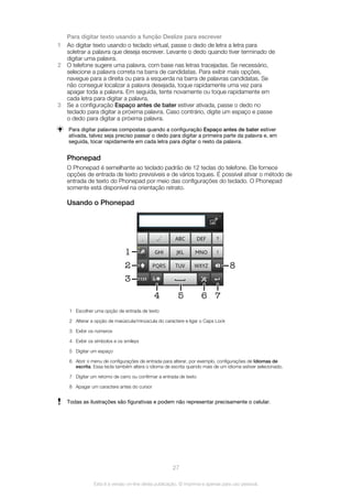 Para digitar texto usando a função Deslize para escrever
1 Ao digitar texto usando o teclado virtual, passe o dedo de letra a letra para
soletrar a palavra que deseja escrever. Levante o dedo quando tiver terminado de
digitar uma palavra.
2 O telefone sugere uma palavra, com base nas letras tracejadas. Se necessário,
selecione a palavra correta na barra de candidatas. Para exibir mais opções,
navegue para a direita ou para a esquerda na barra de palavras candidatas. Se
não conseguir localizar a palavra desejada, toque rapidamente uma vez para
apagar toda a palavra. Em seguida, tente novamente ou toque rapidamente em
cada letra para digitar a palavra.
3 Se a configuração Espaço antes de bater estiver ativada, passe o dedo no
teclado para digitar a próxima palavra. Caso contrário, digite um espaço e passe
o dedo para digitar a próxima palavra.
Para digitar palavras compostas quando a configuração Espaço antes de bater estiver
ativada, talvez seja preciso passar o dedo para digitar a primeira parte da palavra e, em
seguida, tocar rapidamente em cada letra para digitar o resto da palavra.
Phonepad
O Phonepad é semelhante ao teclado padrão de 12 teclas do telefone. Ele fornece
opções de entrada de texto previsíveis e de vários toques. É possível ativar o método de
entrada de texto do Phonepad por meio das configurações do teclado. O Phonepad
somente está disponível na orientação retrato.
Usando o Phonepad
1
6 7
8
4
3
2
5
1 Escolher uma opção de entrada de texto
2 Alterar a opção de maiúscula/minúscula do caractere e ligar o Caps Lock
3 Exibir os números
4 Exibir os símbolos e os smileys
5 Digitar um espaço
6 Abrir o menu de configurações de entrada para alterar, por exemplo, configurações de Idiomas de
escrita. Essa tecla também altera o idioma de escrita quando mais de um idioma estiver selecionado.
7 Digitar um retorno de carro ou confirmar a entrada de texto
8 Apagar um caractere antes do cursor
Todas as ilustrações são figurativas e podem não representar precisamente o celular.
27
Esta é a versão on-line desta publicação. © Imprima-a apenas para uso pessoal.
 