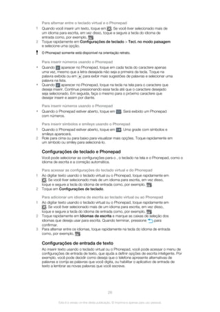 Para alternar entre o teclado virtual e o Phonepad
1 Quando você inserir um texto, toque em . Se você tiver selecionado mais de
um idioma para escrita, em vez disso, toque e segure a tecla do idioma de
entrada como, por exemplo, .
2 Toque rapidamente em Configurações de teclado > Tecl. no modo paisagem
e selecione uma opção.
O Phonepad somente está disponível na orientação retrato.
Para inserir números usando o Phonepad
• Quando aparecer no Phonepad, toque em cada tecla do caractere apenas
uma vez, mesmo que a letra desejada não seja a primeira da tecla. Toque na
palavra exibida ou em para exibir mais sugestões de palavras e selecionar uma
palavra na lista.
• Quando aparecer no Phonepad, toque na tecla na tela para o caractere que
deseja inserir. Continue pressionando essa tecla até que o caractere desejado
seja selecionado. Em seguida, faça o mesmo para o próximo caractere que
desejar inserir e assim por diante.
Para inserir números usando o Phonepad
• Quando o Phonepad estiver aberto, toque em . Será exibido um Phonepad
com números.
Para inserir símbolos e smileys usando o Phonepad
1 Quando o Phonepad estiver aberto, toque em . Uma grade com símbolos e
smileys aparecerá.
2 Role para cima ou para baixo para visualizar mais opções. Toque rapidamente em
um símbolo ou smiley para selecioná-lo.
Configurações de teclado e Phonepad
Você pode selecionar as configurações para o , o teclado na tela e o Phonepad, como o
idioma de escrita e a correção automática.
Para acessar as configurações do teclado virtual e do Phonepad
1 Ao digitar texto usando o teclado virtual ou o Phonepad, toque rapidamente em
. Se você tiver selecionado mais de um idioma para escrita, em vez disso,
toque e segure a tecla do idioma de entrada como, por exemplo, .
2 Toque em Configurações de teclado.
Para adicionar um idioma de escrita ao teclado virtual ou ao Phonepad
1 Ao digitar texto usando o teclado virtual ou o Phonepad, toque rapidamente em
. Se você tiver selecionado mais de um idioma para escrita, em vez disso,
toque e segure a tecla do idioma de entrada como, por exemplo, .
2 Toque rapidamente em Idiomas de escrita e marque as caixas de seleção dos
idiomas que deseja usar para escrita. Quando terminar, pressione para
confirmar.
3 Para alternar entre os idiomas, toque rapidamente na tecla do idioma de entrada
como, por exemplo, .
Configurações de entrada de texto
Ao inserir texto usando o teclado virtual ou o Phonepad, você pode acessar o menu de
configurações de entrada de texto, que ajuda a definir opções de escrita inteligente. Por
exemplo, você pode decidir como deseja que o telefone apresente alternativas de
palavras e corrija as palavras que você digita, ou habilitar o aplicativo de entrada de
texto a lembrar as novas palavras que você escreve.
28
Esta é a versão on-line desta publicação. © Imprima-a apenas para uso pessoal.
 