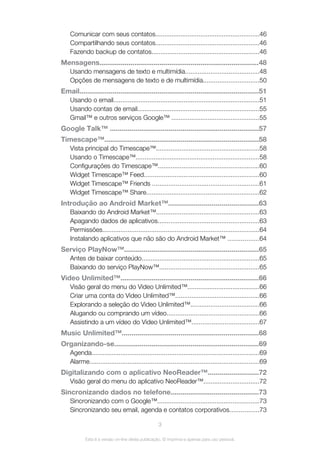 Comunicar com seus contatos..........................................................46
Compartilhando seus contatos..........................................................46
Fazendo backup de contatos............................................................46
Mensagens..................................................................................48
Usando mensagens de texto e multimídia.........................................48
Opções de mensagens de texto e de multimídia...............................50
Email............................................................................................51
Usando o email.................................................................................51
Usando contas de email....................................................................55
Gmail™ e outros serviços Google™ .................................................55
Google Talk™ ............................................................................57
Timescape™...............................................................................58
Vista principal do Timescape™.........................................................58
Usando o Timescape™.....................................................................58
Configurações do Timescape™........................................................60
Widget Timescape™ Feed................................................................60
Widget Timescape™ Friends ...........................................................61
Widget Timescape™ Share...............................................................62
Introdução ao Android Market™..............................................63
Baixando do Android Market™.........................................................63
Apagando dados de aplicativos........................................................63
Permissões.......................................................................................64
Instalando aplicativos que não são do Android Market™ .................64
Serviço PlayNow™.....................................................................65
Antes de baixar conteúdo.................................................................65
Baixando do serviço PlayNow™.......................................................65
Video Unlimited™.......................................................................66
Visão geral do menu do Video Unlimited™........................................66
Criar uma conta do Video Unlimited™...............................................66
Explorando a seleção do Video Unlimited™......................................66
Alugando ou comprando um vídeo...................................................66
Assistindo a um vídeo do Video Unlimited™.....................................67
Music Unlimited™......................................................................68
Organizando-se..........................................................................69
Agenda.............................................................................................69
Alarme..............................................................................................69
Digitalizando com o aplicativo NeoReader™..........................72
Visão geral do menu do aplicativo NeoReader™...............................72
Sincronizando dados no telefone.............................................73
Sincronizando com o Google™.........................................................73
Sincronizando seu email, agenda e contatos corporativos................73
3
Esta é a versão on-line desta publicação. © Imprima-a apenas para uso pessoal.
 