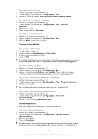 Para habilitar tons de toque
1 Na Tela inicial, toque rapidamente em .
2 Localize e toque rapidamente em Configurações > Som.
3 Marque as caixas de seleção Sons de toque audíveis e Seleção audível.
Para selecionar um toque de notificação
1 Na Tela inicial, toque rapidamente em .
2 Localize e toque rapidamente em Configurações > Som > Toque de
notificação.
3 Selecione um toque.
4 Toque rapidamente em Concluído.
Para definir um alerta vibratório
1 Na Tela inicial, toque rapidamente em .
2 Localize e toque rapidamente em Configurações > Som.
3 Selecione Vibrar e escolha uma opção.
Configurações da tela
Para ajustar o brilho da tela
1 Em Tela inicial, toque em .
2 Localize e toque em Configurações > Tela > Brilho.
3 Arraste o cursor para ajustar o brilho.
4 Toque em OK.
O nível do brilho afeta o desempenho da bateria. Para obter dicas sobre como aumentar o
desempenho da bateria, consulte Melhorando o desempenho da bateria na página 16.
Para definir a tela para vibrar
1 Na Tela inicial, toque rapidamente em .
2 Localize e toque rapidamente em Configurações > Som.
3 Marque a caixa de seleção Retorno com vibração. Agora a tela vibra quando
você toca rapidamente nas teclas de seleção e em determinados aplicativos.
Para ajustar o tempo ocioso antes que a tela desligue
1 Na Tela inicial, toque rapidamente em .
2 Localize e toque rapidamente em Configurações > Tela > Tempo limite da tela.
3 Selecione uma opção.
Para desligar a tela rapidamente, pressione brevemente a tecla Power .
Para manter a tela ativada ao carregar o telefone
1 Na Tela inicial, toque rapidamente em .
2 Localize e toque rapidamente em Configurações > Aplicativos >
Desenvolvimento.
3 Marque a caixa de seleção Permanecer ativo.
Idioma do telefone
Você pode selecionar um idioma para usar em seu telefone.
Para alterar o idioma do telefone
1 Na Tela inicial, toque rapidamente em .
2 Localize e toque rapidamente em Configurações > Idioma e teclado >
Selecionar idioma.
3 Selecione uma opção.
4 Toque em Concluído.
Se você escolher o idioma errado e não conseguir ler os textos do menu, localize e toque
rapidamente no ícone de Configurações . Em seguida, selecione o item ao lado de e
31
Esta é a versão on-line desta publicação. © Imprima-a apenas para uso pessoal.
 