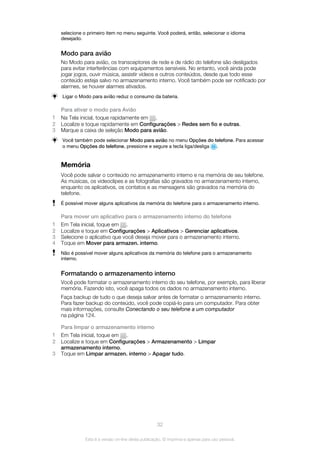 selecione o primeiro item no menu seguinte. Você poderá, então, selecionar o idioma
desejado.
Modo para avião
No Modo para avião, os transceptores de rede e de rádio do telefone são desligados
para evitar interferências com equipamentos sensíveis. No entanto, você ainda pode
jogar jogos, ouvir música, assistir vídeos e outros conteúdos, desde que todo esse
conteúdo esteja salvo no armazenamento interno. Você também pode ser notificado por
alarmes, se houver alarmes ativados.
Ligar o Modo para avião reduz o consumo da bateria.
Para ativar o modo para Avião
1 Na Tela inicial, toque rapidamente em .
2 Localize e toque rapidamente em Configurações > Redes sem fio e outras.
3 Marque a caixa de seleção Modo para avião.
Você também pode selecionar Modo para avião no menu Opções do telefone. Para acessar
o menu Opções do telefone, pressione e segure a tecla liga/desliga .
Memória
Você pode salvar o conteúdo no armazenamento interno e na memória de seu telefone.
As músicas, os videoclipes e as fotografias são gravados no armarzenamento interno,
enquanto os aplicativos, os contatos e as mensagens são gravados na memória do
telefone.
É possível mover alguns aplicativos da memória do telefone para o armazenamento interno.
Para mover um aplicativo para o armazenamento interno do telefone
1 Em Tela inicial, toque em .
2 Localize e toque em Configurações > Aplicativos > Gerenciar aplicativos.
3 Selecione o aplicativo que você deseja mover para o armazenamento interno.
4 Toque em Mover para armazen. interno.
Não é possível mover alguns aplicativos da memória do telefone para o armazenamento
interno.
Formatando o armazenamento interno
Você pode formatar o armazenamento interno do seu telefone, por exemplo, para liberar
memória. Fazendo isto, você apaga todos os dados no armazenamento interno.
Faça backup de tudo o que deseja salvar antes de formatar o armazenamento interno.
Para fazer backup do conteúdo, você pode copiá-lo para um computador. Para obter
mais informações, consulte Conectando o seu telefone a um computador
na página 124.
Para limpar o armazenamento interno
1 Em Tela inicial, toque em .
2 Localize e toque em Configurações > Armazenamento > Limpar
armazenamento interno.
3 Toque em Limpar armazen. interno > Apagar tudo.
32
Esta é a versão on-line desta publicação. © Imprima-a apenas para uso pessoal.
 