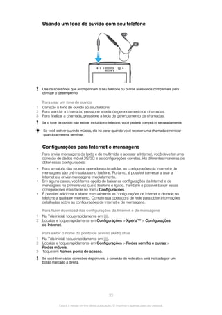 Usando um fone de ouvido com seu telefone
Use os acessórios que acompanham o seu telefone ou outros acessórios compatíveis para
otimizar o desempenho.
Para usar um fone de ouvido
1 Conecte o fone de ouvido ao seu telefone.
2 Para atender a chamada, pressione a tecla de gerenciamento de chamadas.
3 Para finalizar a chamada, pressione a tecla de gerenciamento de chamadas.
Se o fone de ouvido não estiver incluído no telefone, você poderá comprá-lo separadamente.
Se você estiver ouvindo música, ela irá parar quando você receber uma chamada e reiniciar
quando a mesma terminar.
Configurações para Internet e mensagens
Para enviar mensagens de texto e de multimídia e acessar a Internet, você deve ter uma
conexão de dados móvel 2G/3G e as configurações corretas. Há diferentes maneiras de
obter essas configurações:
• Para a maioria das redes e operadoras de celular, as configurações da Internet e de
mensagens são pré-instaladas no telefone. Portanto, é possível começar a usar a
Internet e a enviar mensagens imediatamente.
• Em alguns casos, você tem a opção de baixar as configurações da Internet e de
mensagens na primeira vez que o telefone é ligado. Também é possível baixar essas
configurações mais tarde no menu Configurações.
• É possível adicionar e alterar manualmente as configurações de Internet e de rede no
telefone a qualquer momento. Contate sua operadora de rede para obter informações
detalhadas sobre as configurações de Internet e de mensagens.
Para fazer download das configurações da Internet e de mensagens
1 Na Tela inicial, toque rapidamente em .
2 Localize e toque rapidamente em Configurações > Xperia™ > Configurações
de Internet.
Para exibir o nome do ponto de acesso (APN) atual
1 Na Tela inicial, toque rapidamente em .
2 Localize e toque rapidamente em Configurações > Redes sem fio e outras >
Redes móveis.
3 Toque em Nomes ponto de acesso.
Se você tiver várias conexões disponíveis, a conexão de rede ativa será indicada por um
botão marcado à direita.
33
Esta é a versão on-line desta publicação. © Imprima-a apenas para uso pessoal.
 