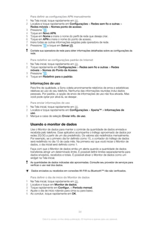 Para definir as configurações APN manualmente
1 Na Tela inicial, toque rapidamente em .
2 Localize e toque rapidamente em Configurações > Redes sem fio e outras >
Redes móveis > Nomes ponto de acesso.
3 Pressione .
4 Toque em Novo APN.
5 Toque em Nome e insira o nome do perfil de rede que deseja criar.
6 Toque em APN e insira o nome do ponto de acesso.
7 Insira todas as outras informações exigidas pela operadora de rede.
8 Pressione e toque em Salvar .
Contate sua operadora de rede para obter informações detalhadas sobre as configurações da
rede.
Para redefinir as configurações padrão de Internet
1 Na Tela inicial, toque rapidamente em .
2 Toque rapidamente em Configurações > Redes sem fio e outras > Redes
móveis > Nomes do Ponto de Acesso.
3 Pressione .
4 Toque em Redefinir para o padrão.
Informações de uso
Para fins de qualidade, a Sony coleta anonimamente relatórios de erros e estatísticas
relativas ao uso do seu telefone. Nenhuma das informações reunidas inclui dados
pessoais. Por padrão, a opção de envio de informações de uso não fica ativada. Mas
você pode optar por ativá-la, se desejar.
Para enviar informações de uso
1 Na Tela inicial, toque rapidamente em .
2 Localize e toque rapidamente em Configurações > Xperia™ > Informações de
uso.
3 Marque a caixa de seleção Enviar info. de uso.
Usando o monitor de dados
Use o Monitor de dados para manter o controle da quantidade de dados enviada e
recebida pelo telefone. Esse aplicativo acompanha o tráfego aproximado de dados por
redes 2G/3G a partir de um dia predefinido. Os valores são redefinidos mensalmente.
Por exemplo, se o primeiro dia for definido como 15, o contador do tráfego de dados
será redefinido no dia 15 de cada mês. Na primeira vez que você iniciar o Monitor de
dados, o dia inicial será definido como 1.
Faça com que o Monitor de dados emita um alerta quando a quantidade de dados
transferida atingir um determinado limite. É possível definir limites separadamente para
dados enviados, recebidos e totais. É possível ativar o Monitor de dados como um
widget na Tela inicial.
As quantidades de dados indicadas são aproximadas. Consulte seu provedor de serviços para
verificar o uso real dos dados.
Dados enviados ou recebidos em conexões Wi-Fi® ou Bluetooth™ não são verificados.
Para definir o dia de início do Monitor de dados
1 Na Tela inicial, toque rapidamente em .
2 Localize e toque em Monitor de dados.
3 Toque rapidamente em Configur. > Período mensal.
4 Ajuste o dia de início rolando para cima ou para baixo.
5 Ao concluir, toque rapidamente em OK.
34
Esta é a versão on-line desta publicação. © Imprima-a apenas para uso pessoal.
 