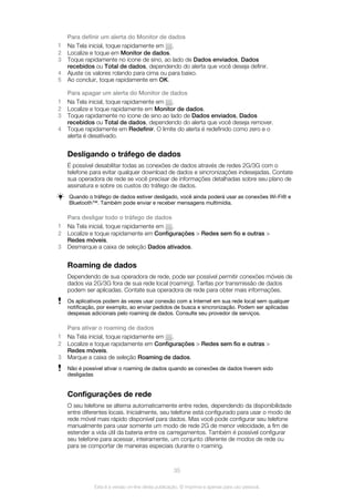 Para definir um alerta do Monitor de dados
1 Na Tela inicial, toque rapidamente em .
2 Localize e toque em Monitor de dados.
3 Toque rapidamente no ícone de sino, ao lado de Dados enviados, Dados
recebidos ou Total de dados, dependendo do alerta que você deseja definir.
4 Ajuste os valores rolando para cima ou para baixo.
5 Ao concluir, toque rapidamente em OK.
Para apagar um alerta do Monitor de dados
1 Na Tela inicial, toque rapidamente em .
2 Localize e toque rapidamente em Monitor de dados.
3 Toque rapidamente no ícone de sino ao lado de Dados enviados, Dados
recebidos ou Total de dados, dependendo do alerta que você deseja remover.
4 Toque rapidamente em Redefinir. O limite do alerta é redefinido como zero e o
alerta é desativado.
Desligando o tráfego de dados
É possível desabilitar todas as conexões de dados através de redes 2G/3G com o
telefone para evitar qualquer download de dados e sincronizações indesejadas. Contate
sua operadora de rede se você precisar de informações detalhadas sobre seu plano de
assinatura e sobre os custos do tráfego de dados.
Quando o tráfego de dados estiver desligado, você ainda poderá usar as conexões Wi-Fi® e
Bluetooth™. Também pode enviar e receber mensagens multimídia.
Para desligar todo o tráfego de dados
1 Na Tela inicial, toque rapidamente em .
2 Localize e toque rapidamente em Configurações > Redes sem fio e outras >
Redes móveis.
3 Desmarque a caixa de seleção Dados ativados.
Roaming de dados
Dependendo de sua operadora de rede, pode ser possível permitir conexões móveis de
dados via 2G/3G fora de sua rede local (roaming). Tarifas por transmissão de dados
podem ser aplicadas. Contate sua operadora de rede para obter mais informações.
Os aplicativos podem às vezes usar conexão com a Internet em sua rede local sem qualquer
notificação, por exemplo, ao enviar pedidos de busca e sincronização. Podem ser aplicadas
despesas adicionais pelo roaming de dados. Consulte seu provedor de serviços.
Para ativar o roaming de dados
1 Na Tela inicial, toque rapidamente em .
2 Localize e toque rapidamente em Configurações > Redes sem fio e outras >
Redes móveis.
3 Marque a caixa de seleção Roaming de dados.
Não é possível ativar o roaming de dados quando as conexões de dados tiverem sido
desligadas
Configurações de rede
O seu telefone se alterna automaticamente entre redes, dependendo da disponibilidade
entre diferentes locais. Inicialmente, seu telefone está configurado para usar o modo de
rede móvel mais rápido disponível para dados. Mas você pode configurar seu telefone
manualmente para usar somente um modo de rede 2G de menor velocidade, a fim de
estender a vida útil da bateria entre os carregamentos. Também é possível configurar
seu telefone para acessar, inteiramente, um conjunto diferente de modos de rede ou
para se comportar de maneiras especiais durante o roaming.
35
Esta é a versão on-line desta publicação. © Imprima-a apenas para uso pessoal.
 