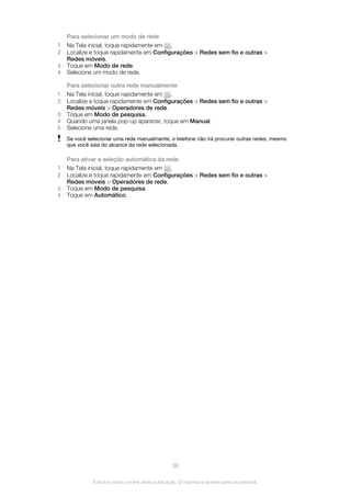Para selecionar um modo de rede
1 Na Tela inicial, toque rapidamente em .
2 Localize e toque rapidamente em Configurações > Redes sem fio e outras >
Redes móveis.
3 Toque em Modo de rede.
4 Selecione um modo de rede.
Para selecionar outra rede manualmente
1 Na Tela inicial, toque rapidamente em .
2 Localize e toque rapidamente em Configurações > Redes sem fio e outras >
Redes móveis > Operadores de rede.
3 Toque em Modo de pesquisa.
4 Quando uma janela pop-up aparecer, toque em Manual.
5 Selecione uma rede.
Se você selecionar uma rede manualmente, o telefone não irá procurar outras redes, mesmo
que você saia do alcance da rede selecionada.
Para ativar a seleção automática da rede
1 Na Tela inicial, toque rapidamente em .
2 Localize e toque rapidamente em Configurações > Redes sem fio e outras >
Redes móveis > Operadores de rede.
3 Toque em Modo de pesquisa.
4 Toque em Automático.
36
Esta é a versão on-line desta publicação. © Imprima-a apenas para uso pessoal.
 