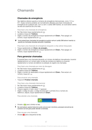 Chamando
Chamadas de emergência
Seu telefone oferece suporte a números de emergência internacionais, como 112 ou
911. Esses números poderão ser normalmente utilizados para fazer chamadas de
emergência em qualquer país, com ou sem o cartão SIM inserido, se você estiver dentro
da área de cobertura de uma rede.
Para fazer uma chamada de emergência
1 Na Tela inicial, toque rapidamente em .
2 Localize e toque em Telefone.
3 Digite o número de emergência e toque rapidamente em Cham.. Para apagar um
número, toque rapidamente em .
Você poderá fazer chamadas de emergência quando nenhum cartão SIM estiver inserido ou
quando as chamadas discadas estiverem impedidas.
Para fazer uma chamada de emergência enquanto o chip estiver bloqueado
1 Toque rapidamente em Cham. de emergên..
2 Digite o número de emergência e toque rapidamente em Cham.. Para apagar um
número, toque rapidamente em .
Para gerenciar chamadas
É possível fazer uma chamada discando um número de telefone manualmente, tocando
rapidamente em um número salvo na lista de contatos do telefone ou tocando
rapidamente no número de telefone na exibição do registro de chamadas.
Para fazer uma chamada por meio de discagem
1 Na Tela inicial, toque rapidamente em .
2 Localize e toque em Telefone.
3 Digite o número do destinatário e toque rapidamente em Cham.. Para excluir um
número, toque em .
Para encerrar uma chamada
• Toque em Finalizar chamada.
Para fazer uma chamada internacional
1 Na Tela inicial, toque rapidamente em .
2 Localize e toque em Telefone.
3 Toque e segure o 0 até o sinal “+” aparecer.
4 Digite o código do país, o código de área (sem o primeiro 0) e o número do
telefone e, depois, toque rapidamente em Cham..
Para atender uma chamada
• Arraste o para a direita na tela.
Se você estiver usando fones de ouvido comuns sem microfone, precisará removê-los do
conector do fone para poder atender à chamada.
Para recusar uma chamada
• Arraste para a esquerda da tela.
37
Esta é a versão on-line desta publicação. © Imprima-a apenas para uso pessoal.
 