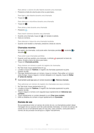 Para alterar o volume do alto-falante durante uma chamada
• Pressione a tecla de volume para cima ou para baixo.
Para ligar o alto-falante durante uma chamada
• Toque em .
Para silenciar o microfone durante uma chamada
• Toque em .
Para ativar a tela durante uma chamada
• Pressione .
Para inserir números durante uma chamada
1 Durante uma chamada, toque em . Um teclado é exibido.
2 Insira os números.
Para silenciar o toque de uma chamada recebida
• Quando você receber a chamada, pressione a tecla do volume.
Chamadas recentes
No registro de chamadas, você pode exibir chamadas perdidas , recebidas e
discadas .
Para exibir suas chamadas perdidas
1 Quando você tiver perdido uma chamada, o símbolo aparecerá na barra de
status. Arraste a barra de status para baixo.
2 Toque em Chamada perdida.
Para chamar um número a partir do registro de chamadas
1 Na Tela inicial, toque rapidamente em .
2 Localize e toque em Telefone. O registro de chamadas aparecerá na parte
superior da tela.
3 Para ligar diretamente para um número, toque no número. Para editar um número
antes de ligar, toque e segure o número desejado e em seguida, toque em Editar
nº antes de chamar.
Você também pode ligar para um número tocando em > Retornar chamada.
Para adicionar um número do registro de chamadas aos seus contatos
1 Na Tela inicial, toque rapidamente em .
2 Localize e toque em Telefone. O registro de chamadas aparecerá na parte
superior da tela.
3 Toque e segure o número e em seguida toque rapidamente em Adicionar aos
contatos.
4 Toque rapidamente no contato desejado ou em Criar novo contato.
5 Edite os detalhes do contato e toque rapidamente em Concluído.
Correio de voz
Se sua assinatura incluir um serviço de correio de voz, os chamadores podem deixar
mensagem de voz quando você não pode atender chamadas. O número do serviço de
correio de voz é normalmente salvo em seu chip. Caso contrário, você pode obter o
número de seu provedor de serviços e o digitar manualmente.
38
Esta é a versão on-line desta publicação. © Imprima-a apenas para uso pessoal.
 
