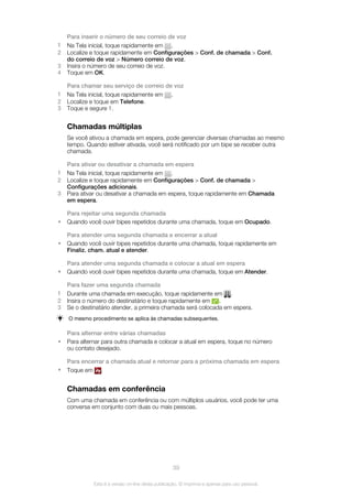 Para inserir o número de seu correio de voz
1 Na Tela inicial, toque rapidamente em .
2 Localize e toque rapidamente em Configurações > Conf. de chamada > Conf.
do correio de voz > Número correio de voz.
3 Insira o número de seu correio de voz.
4 Toque em OK.
Para chamar seu serviço de correio de voz
1 Na Tela inicial, toque rapidamente em .
2 Localize e toque em Telefone.
3 Toque e segure 1.
Chamadas múltiplas
Se você ativou a chamada em espera, pode gerenciar diversas chamadas ao mesmo
tempo. Quando estiver ativada, você será notificado por um bipe se receber outra
chamada.
Para ativar ou desativar a chamada em espera
1 Na Tela inicial, toque rapidamente em .
2 Localize e toque rapidamente em Configurações > Conf. de chamada >
Configurações adicionais.
3 Para ativar ou desativar a chamada em espera, toque rapidamente em Chamada
em espera.
Para rejeitar uma segunda chamada
• Quando você ouvir bipes repetidos durante uma chamada, toque em Ocupado.
Para atender uma segunda chamada e encerrar a atual
• Quando você ouvir bipes repetidos durante uma chamada, toque rapidamente em
Finaliz. cham. atual e atender.
Para atender uma segunda chamada e colocar a atual em espera
• Quando você ouvir bipes repetidos durante uma chamada, toque em Atender.
Para fazer uma segunda chamada
1 Durante uma chamada em execução, toque rapidamente em .
2 Insira o número do destinatário e toque rapidamente em .
3 Se o destinatário atender, a primeira chamada será colocada em espera.
O mesmo procedimento se aplica às chamadas subsequentes.
Para alternar entre várias chamadas
• Para alternar para outra chamada e colocar a atual em espera, toque no número
ou contato desejado.
Para encerrar a chamada atual e retornar para a próxima chamada em espera
• Toque em .
Chamadas em conferência
Com uma chamada em conferência ou com múltiplos usuários, você pode ter uma
conversa em conjunto com duas ou mais pessoas.
39
Esta é a versão on-line desta publicação. © Imprima-a apenas para uso pessoal.
 