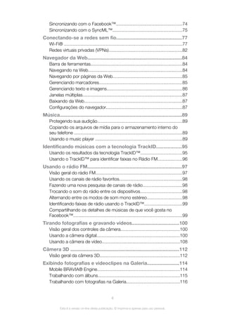 Sincronizando com o Facebook™....................................................74
Sincronizando com o SyncML™.......................................................75
Conectando-se a redes sem fio................................................77
Wi-Fi® .............................................................................................77
Redes virtuais privadas (VPNs)..........................................................82
Navegador da Web.....................................................................84
Barra de ferramentas........................................................................84
Navegando na Web..........................................................................84
Navegando por páginas da Web.......................................................85
Gerenciando marcadores..................................................................85
Gerenciando texto e imagens............................................................86
Janelas múltiplas...............................................................................87
Baixando da Web.............................................................................87
Configurações do navegador............................................................87
Música.........................................................................................89
Protegendo sua audição...................................................................89
Copiando os arquivos de mídia para o armazenamento interno do
seu telefone .....................................................................................89
Usando o music player .....................................................................89
Identificando músicas com a tecnologia TrackID..................95
Usando os resultados da tecnologia TrackID™.................................95
Usando o TrackID™ para identificar faixas no Rádio FM...................96
Usando o rádio FM.....................................................................97
Visão geral do rádio FM....................................................................97
Usando os canais de rádio favoritos..................................................98
Fazendo uma nova pesquisa de canais de rádio...............................98
Trocando o som do rádio entre os dispositivos.................................98
Alternando entre os modos de som mono estéreo............................98
Identificando faixas de rádio usando o TrackID™..............................99
Compartilhando os detalhes de músicas de que você gosta no
Facebook™......................................................................................99
Tirando fotografias e gravando vídeos..................................100
Visão geral dos controles da câmera...............................................100
Usando a câmera digital..................................................................100
Usando a câmera de vídeo.............................................................108
Câmera 3D ...............................................................................112
Visão geral da câmera 3D...............................................................112
Exibindo fotografias e videoclipes na Galeria.......................114
Mobile BRAVIA® Engine.................................................................114
Trabalhando com álbuns.................................................................115
Trabalhando com fotografias na Galeria..........................................116
4
Esta é a versão on-line desta publicação. © Imprima-a apenas para uso pessoal.
 
