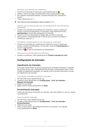 Para fazer uma chamada em conferência
1 Durante uma chamada em execução, toque rapidamente em .
2 Disque o número do segundo participante e toque rapidamente em .
3 Se o segundo participante atender, a primeira chamada será colocada em
espera.
4 Toque rapidamente em .
Para adicionar mais participantes, repita as etapas de 1 a 4.
Para ter uma conversa privada com um participante de uma chamada em
conferência
1 Durante uma chamada de conferência em andamento, toque no botão que
mostra o número de participantes. Por exemplo, toque rapidamente em3
participantesse houver três participantes na chamada.
2 Toque no nome do participante se desejar falar com ele em particular.
3 Para encerrar a chamada particular e retornar para a próxima chamada em
conferência, toque em .
Para liberar um participante de uma chamada em conferência
1 Durante uma chamada de conferência em andamento, toque no botão que
mostra o número de participantes. Por exemplo, toque em 3 participantes se
houver 3 participantes.
2 Toque em ao lado do participante que deseja liberar.
Para encerrar uma chamada em conferência
• Durante a conferência, toque rapidamente em Finalizar chamada em conf..
Configurações de chamadas
Impedimento de chamadas
Você pode impedir todas ou algumas categorias de chamadas recebidas ou discadas.
Na primeira vez que usar o bloqueamento de chamada, você precisará inserir o PUK
(Código de desbloqueio pessoal) e, em seguida, uma nova senha para ativar a função
de impedimento de chamada.
Para impedir chamadas recebidas ou discadas
1 Na Tela inicial, toque rapidamente em .
2 Localize e toque rapidamente em Configurações > Conf. de chamada >
Bloqueio de chamada.
3 Selecione uma opção.
4 Digite a senha e toque rapidamente em Ativar.
Encaminhando chamadas
Você pode encaminhar chamadas, por exemplo, para outro telefone ou para um serviço
de atendimento.
Para encaminhar chamadas
1 Na Tela inicial, toque rapidamente em .
2 Localize e toque rapidamente em Configurações > Conf. de chamada >
Encaminhamento.
3 Selecione uma opção.
4 Insira o número para o qual deseja encaminhar as chamadas e, em seguida,
toque rapidamente em Ativar.
40
Esta é a versão on-line desta publicação. © Imprima-a apenas para uso pessoal.
 