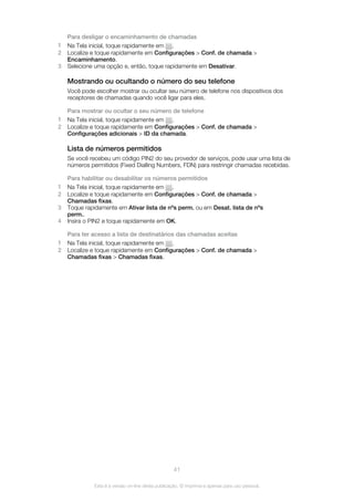 Para desligar o encaminhamento de chamadas
1 Na Tela inicial, toque rapidamente em .
2 Localize e toque rapidamente em Configurações > Conf. de chamada >
Encaminhamento.
3 Selecione uma opção e, então, toque rapidamente em Desativar.
Mostrando ou ocultando o número do seu telefone
Você pode escolher mostrar ou ocultar seu número de telefone nos dispositivos dos
receptores de chamadas quando você ligar para eles.
Para mostrar ou ocultar o seu número de telefone
1 Na Tela inicial, toque rapidamente em .
2 Localize e toque rapidamente em Configurações > Conf. de chamada >
Configurações adicionais > ID da chamada.
Lista de números permitidos
Se você recebeu um código PIN2 do seu provedor de serviços, pode usar uma lista de
números permitidos (Fixed Dialling Numbers, FDN) para restringir chamadas recebidas.
Para habilitar ou desabilitar os números permitidos
1 Na Tela inicial, toque rapidamente em .
2 Localize e toque rapidamente em Configurações > Conf. de chamada >
Chamadas fixas.
3 Toque rapidamente em Ativar lista de nºs perm. ou em Desat. lista de nºs
perm..
4 Insira o PIN2 e toque rapidamente em OK.
Para ter acesso a lista de destinatários das chamadas aceitas
1 Na Tela inicial, toque rapidamente em .
2 Localize e toque rapidamente em Configurações > Conf. de chamada >
Chamadas fixas > Chamadas fixas.
41
Esta é a versão on-line desta publicação. © Imprima-a apenas para uso pessoal.
 