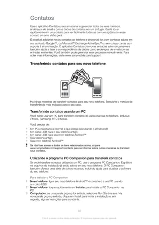 Contatos
Use o aplicativo Contatos para armazenar e gerenciar todos os seus números,
endereços de email e outros dados de contatos em um só lugar. Basta tocar
rapidamente em um contato para ver facilmente todas as comunicações com esse
contato em uma visão geral.
É possível adicionar novos contatos ao telefone e sincronizá-los com contatos salvos em
sua conta do Google™, do Microsoft® Exchange ActiveSync® ou em outras contas com
suporte à sincronização. O aplicativo Contatos cria novas entradas automaticamente e
também ajuda a fazer a correspondência de dados como endereços de email com as
entradas existentes. Você também pode gerenciar esse processo manualmente. Para
obter mais informações, visite www.sonymobile.com/support.
Transferindo contatos para seu novo telefone
Há várias maneiras de transferir contatos para seu novo telefone. Selecione o método de
transferência mais indicado para o seu caso.
Transferindo contatos usando um PC
Você pode usar um PC para transferir contatos de várias marcas de telefone, inclusive
iPhone, Samsung, HTC e Nokia.
Você precisa de:
• Um PC conectado à Internet e que esteja executando o Windows®
• Um cabo USB para o seu telefone antigo
• Um cabo USB para seu novo telefone Android™
• Seu telefone antigo
• Seu novo telefone Android™
Se não tiver acesso a todos os itens relacionados acima, vá para
www.sonymobile.com/support/contacts para se informar sobre outras maneiras de transferir
seus contatos.
Utilizando o programa PC Companion para transferir contatos
Se você transfere contatos utilizando um PC, use o programa PC Companion. É grátis e
os arquivos de instalação já estão salvos em seu novo telefone. O PC Companion
também oferece uma série de outros recursos, incluindo ajuda para atualizar o software
do seu telefone.
Para instalar o PC Companion
1 Novo telefone: ligue seu novo telefone Android™ e conecte-o a um PC usando
um cabo USB.
2 Novo telefone: toque rapidamente em Instalar para instalar o PC Companion no
PC.
3 Computador: se uma janela pop-up for exibida, selecione Run Startme.exe. Na
nova janela pop-up exibida, clique em Install para iniciar a instalação e, em
seguida, siga as instruções para conclui-la.
42
Esta é a versão on-line desta publicação. © Imprima-a apenas para uso pessoal.
 