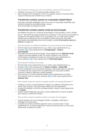 Para transferir contatos para seu novo telefone usando o PC Companion
1 Certifique-se de que o PC Companion esteja instalado no PC.
2 Abra o programa PC Companion no PC e, em seguida, clique em Contacts Setup
e siga as instruções para transferir seus contatos.
Transferindo contatos usando um computador Apple® Mac®
Para obter instruções detalhadas sobre como usar um computador Apple Mac para
transferir contatos de seu telefone antigo, vá para
www.sonymobile.com/support/contacts.
Transferindo contatos usando contas de sincronização
Seu telefone funciona com contas de sincronização on-line populares, como o Google
Sync™, Microsoft® Exchange ActiveSync®ou Facebook™. Se você tiver sincronizado os
contatos em seu telefone antigo ou no computador com um conta on-line, poderá
transferir seus contatos para seu novo telefone usando essa conta. Para obter
informações mais detalhadas sobre sincronização, consulte Sincronizando dados no
telefone na página 73.
Para sincronizar os contatos do telefone com uma conta de sincronização
1 Na Tela inicial, toque rapidamente em e, então, toque rapidamente em .
2 Pressione e toque rapidamente em Configurações > Conta e
sincronização.
3 Para definir uma conta de sincronização, toque rapidamente em Adicionar conta
e siga as instruções exibidas na tela. Se você já configurou uma conta de
sincronização e se deseja sincronizar com essa conta, toque rapidamente na
conta, pressione e toque rapidamente em Sincronizar agora.
Para importar contatos de um chip
1 Na Tela inicial, toque rapidamente em e, então, toque rapidamente em .
2 Pressione e toque rapidamente em Import. contatos > Cartão SIM.
3 Se tiver configurado uma conta de sincronização, você poderá optar por adicionar
os contatos do chip a essa conta. Ou poderá optar por usar esses contatos
somente no telefone. Selecione a opção desejada.
4 Para importar um contato individual, localize e toque rapidamente no contato.
Para importar todos os contatos, pressione e, então, toque rapidamente em
Importar tudo.
Para receber dados de contatos enviados usando a tecnologia Bluetooth™
1 Certifique-se de ter a função Bluetooth™ ligada e seu telefone configurado como
visível. Caso contrário, não pode receber dados de outros dispositivos.
2 Quando for solicitado a confirmar se deseja receber o arquivo, toque rapidamente
em Aceitar.
3 Arraste o painel Notificação para baixo e toque rapidamente no arquivo recebido
para importar os dados de contatos.
Para receber contatos enviados usando um serviço de mensagens
1 Quando receber uma nova mensagem de texto, mensagem multimídia ou
mensagem de email, abra-a.
2 Os dados de contatos recebidos aparecem como um anexo vCard. Toque
rapidamente em, ou toque e segurando o arquivo vCard para abrir um menu para
poder salvar os dados do contato.
43
Esta é a versão on-line desta publicação. © Imprima-a apenas para uso pessoal.
 