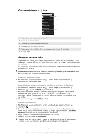 Contatos visão geral da tela
2
1
6
5
4
3
1 Toque rapidamente aqui para criar um contato
2 Campo de pesquisa de contato
3 Toque em um contato para exibir seus detalhes
4 Índice alfabético para procurar contatos
5 Toque rapidamente na miniatura de um contato para acessar o menu Contato rápido
6 Guias de atalho
Gerenciar seus contatos
Você pode criar, editar e sincronizar seus contatos em algumas simples etapas. Pode
selecionar contatos salvos em contas diferentes e gerenciar o modo como são exibidos
no telefone.
Se sincronizar seus contatos com mais de uma conta, pode juntar contatos no telefone
para evitar duplicados.
Alguns serviços de sincronização como, por exemplo, alguns serviços de redes sociais, não
permitem que você edite detalhes dos contatos.
Para exibir os seus contatos
• Na Tela inicial, toque rapidamente em e, então, toque rapidamente em .
Seus contatos são listados aqui.
Para selecionar quais contatos serão exibidos no aplicativo de Contatos
1 Na Tela inicial, toque rapidamente em e, então, toque rapidamente em .
2 Pressione e toque em Filtro (Atualizar status).
3 Na lista que aparece, marque e desmarque as opções desejadas. Se você tiver
sincronizado seus contatos com uma conta de sincronização, essa conta
aparecerá na lista. Para expandir ainda mais a lista de opções, toque rapidamente
na conta.
4 Quando terminar, pressione OK (Concluir).
Para incluir um contato
1 Na Tela inicial, toque rapidamente em e, então, toque rapidamente em .
2 Toque em .
3 Se você tiver sincronizado seus contatos com uma ou mais contas, selecione a
conta à qual deseja adicionar este contato, ou toque rapidamente em Contato de
telefone se desejar usar o contato somente no telefone.
4 Digite ou selecione as informações desejadas do contato.
5 Quando terminar, toque em Concluído.
Se você incluir um sinal de mais e o código do país antes do número do telefone de um
contato, poderá usar o número quando fizer chamadas para outros países.
44
Esta é a versão on-line desta publicação. © Imprima-a apenas para uso pessoal.
 