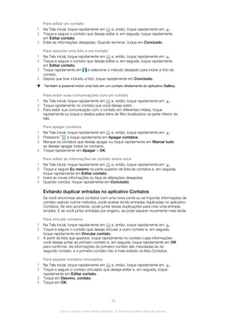 Para editar um contato
1 Na Tela inicial, toque rapidamente em e, então, toque rapidamente em .
2 Toque e segure o contato que deseja editar e, em seguida, toque rapidamente
em Editar contato.
3 Edite as informações desejadas. Quando terminar, toque em Concluído.
Para associar uma foto a um contato
1 Na Tela inicial, toque rapidamente em e, então, toque rapidamente em .
2 Toque e segure o contato que deseja editar e, em seguida, toque rapidamente
em Editar contato.
3 Toque rapidamente em e selecione o método desejado para incluir a foto do
contato.
4 Depois que tiver incluído a foto, toque rapidamente em Concluído.
Também é possível incluir uma foto em um contato diretamente do aplicativo Gallery.
Para exibir suas comunicações com um contato
1 Na Tela inicial, toque rapidamente em e, então, toque rapidamente em .
2 Toque rapidamente no contato que você deseja exibir.
3 Para exibir sua comunicação com o contato em diferentes mídias, toque
rapidamente ou toque e deslize pelos itens de filtro localizados na parte inferior da
tela.
Para apagar contatos
1 Na Tela inicial, toque rapidamente em e, então, toque rapidamente em .
2 Pressione e toque rapidamente em Apagar contatos.
3 Marque os contatos que deseja apagar ou toque rapidamente em Marcar tudo
se desejar apagar todos os contatos.
4 Toque rapidamente em Apagar > OK.
Para editar as informações de contato sobre você
1 Na Tela inicial, toque rapidamente em e, então, toque rapidamente em .
2 Toque e segure Eu mesmo na parte superior da lista de contatos e, em seguida,
toque rapidamente em Editar contato.
3 Insira as novas informações ou faça as alterações desejadas.
4 Quando concluir, toque rapidamente em Concluído.
Evitando duplicar entradas no aplicativo Contatos
Se você sincronizar seus contatos com uma nova conta ou se importar informações de
contato usando outros métodos, pode acabar tendo entradas duplicadas no aplicativo
Contatos. Se isso acontecer, pode juntar essas duplicações para criar uma entrada
simples. E se você juntar entradas por engano, as pode separar novamente mais tarde.
Para vincular contatos
1 Na Tela inicial, toque rapidamente em e, então, toque rapidamente em .
2 Toque e segure o contato que deseja vincular a outro contato e, em seguida,
toque rapidamente em Vincular contato.
3 A partir da lista que aparece, toque rapidamente no contato cujas informações
você deseja juntar ao primeiro contato e, em seguida, toque rapidamente em OK
para confirmar. As informações do primeiro contato são mescladas às do
segundo contato, e o primeiro contato não é mais exibido na lista Contatos.
Para separar contatos vinculados
1 Na Tela inicial, toque rapidamente em e, então, toque rapidamente em .
2 Toque e segure o contato vinculado que deseja editar e, em seguida, toque
rapidamente em Editar contato.
3 Toque em Desvinc. contato.
4 Toque em OK.
45
Esta é a versão on-line desta publicação. © Imprima-a apenas para uso pessoal.
 