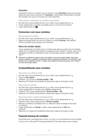 Favoritos
Você pode marcar um contato como um favorito. A guia Favoritos proporciona acesso
rápido às suas contas marcadas. Em Favoritos, você também pode localizar uma lista
dos contatos com que se comunica com mais frequência.
Para marcar ou desmarcar um contato como favorito
1 Na Tela inicial, toque rapidamente em e, então, toque rapidamente em .
2 Toque rapidamente no contato que deseja incluir ou remover dos favoritos.
3 Toque rapidamente em .
Comunicar com seus contatos
Para procurar um contato
1 Na Tela inicial, toque rapidamente em e, então, toque rapidamente em .
2 Digite as primeiras letras do nome do contato no campo Procurar. São exibidos
todos os contatos que começam com essa letra.
Menu de contato rápido
Toque rapidamente na miniatura de um contato para exibir as opções de comunicação
rápida com um determinado contato. As opções incluem chamar o contato, enviar uma
mensagem de texto ou multimídia e iniciar um bate-papo usando o aplicativo Google
Talk™.
Para que um aplicativo apareça como uma opção no menu de contato rápido, talvez seja
preciso configurar o aplicativo no telefone e estar conectado ao aplicativo. Por exemplo, você
precisa iniciar o aplicativo Gmail™ e digitar seus detalhes de login para poder usar o Gmail™
no menu de contato rápido.
Compartilhando seus contatos
Para enviar um cartão de visita
1 Na Tela inicial, toque rapidamente em e, então, toque rapidamente em .
2 Toque em Eu mesmo.
3 Pressione e toque em Enviar contato > OK.
4 Selecione um método de transferência disponível e siga as instruções na tela.
Para enviar um contato
1 Na Tela inicial, toque rapidamente em e, então, toque rapidamente em .
2 Toque rapidamente no contato cujos detalhes deseja enviar.
3 Pressione e toque rapidamente em Enviar contato > OK.
4 Selecione um método de transferência disponível e siga as instruções na tela.
Para enviar vários contatos simultaneamente
1 Na Tela inicial, toque rapidamente em e, então, toque rapidamente em .
2 Pressione e toque rapidamente em Enviar contatos.
3 Marque os contatos que deseja enviar, ou selecione todos se deseja enviar todos
os contatos.
4 Toque rapidamente em Enviar e, então, toque rapidamente em OK para
confirmar.
5 Selecione um método de transferência disponível e siga as instruções na tela.
Fazendo backup de contatos
Você pode usar o armazenamento interno, um chip ou uma ferramenta de sincronização
on-line, como o Microsoft® Exchange ActiveSync® para fazer backup dos contatos.
46
Esta é a versão on-line desta publicação. © Imprima-a apenas para uso pessoal.
 