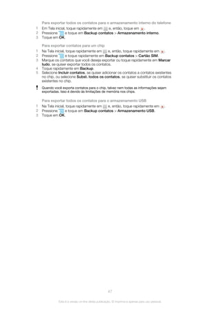 Para exportar todos os contatos para o armazenamento interno do telefone
1 Em Tela inicial, toque rapidamente em e, então, toque em .
2 Pressione e toque em Backup contatos > Armazenamento interno.
3 Toque em OK.
Para exportar contatos para um chip
1 Na Tela inicial, toque rapidamente em e, então, toque rapidamente em .
2 Pressione e toque rapidamente em Backup contatos > Cartão SIM.
3 Marque os contatos que você deseja exportar ou toque rapidamente em Marcar
tudo, se quiser exportar todos os contatos.
4 Toque rapidamente em Backup.
5 Selecione Incluir contatos, se quiser adicionar os contatos a contatos existentes
no chip, ou selecione Subst. todos os contatos, se quiser substituir os contatos
existentes no chip.
Quando você exporta contatos para o chip, talvez nem todas as informações sejam
exportadas. Isso é devido às limitações de memória nos chips.
Para exportar todos os contatos para o armazenamento USB
1 Na Tela inicial, toque rapidamente em e, então, toque rapidamente em .
2 Pressione e toque em Backup contatos > Armazenamento USB.
3 Toque em OK.
47
Esta é a versão on-line desta publicação. © Imprima-a apenas para uso pessoal.
 