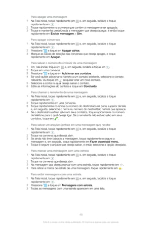 Para apagar uma mensagem
1 Na Tela inicial, toque rapidamente em e, em seguida, localize e toque
rapidamente em .
2 Toque rapidamente na conversa que contém a mensagem a ser apagada.
3 Toque e mantenha pressionada a mensagem que deseja apagar, e então toque
rapidamente em Excluir mensagem > Sim.
Para apagar conversas
1 Na Tela inicial, toque rapidamente em e, em seguida, localize e toque
rapidamente em .
2 Pressione e toque em Apagar vários.
3 Marque as caixas de seleção das conversas que deseja apagar, e toque
rapidamente em Apagar.
Para salvar o número do emissor de uma mensagem
1 Em Tela inicial, toque em e, em seguida, localize e toque em .
2 Toque em uma conversa.
3 Pressione e toque em Adicionar aos contatos.
4 Se você quiser adicionar o número a um contato existente, selecione o contato
relevante. Ou toque em se quiser criar um novo contato.
5 Selecione a conta na qual deseja salvar o contato.
6 Edite as informações do contato e toque em Concluído.
Para chamar o remetente de uma mensagem
1 Na Tela inicial, toque rapidamente em e, em seguida, localize e toque
rapidamente em .
2 Toque rapidamente em uma conversa.
3 Toque rapidamente no nome ou número do destinatário na parte superior da tela
e, em seguida, selecione o nome ou número do destinatário na lista que aparece.
4 Se o destinatário estiver salvo em seus contatos, toque rapidamente no número
de telefone para o qual deseja ligar. Se o remetente não estiver salvo em seus
contatos, toque em .
Para salvar um arquivo contido em uma mensagem que recebe
1 Na Tela inicial, toque rapidamente em e, em seguida, localize e toque
rapidamente em .
2 Toque na conversa que deseja abrir.
3 Se ainda não tiver baixado a mensagem, toque rapidamente e segure a
mensagem e, em seguida, toque rapidamente em Fazer download mens..
4 Toque e segure o arquivo que deseja salvar, e então selecione a opção desejada.
Para marcar uma mensagem com uma estrela
1 Na Tela inicial, toque rapidamente em e, em seguida, localize e toque
rapidamente em .
2 Toque na conversa que deseja abrir.
3 Na mensagem que deseja marcar com uma estrela, toque rapidamente em .
4 Para retirar a marca de estrela de uma mensagem, toque rapidamente em .
Para exibir mensagens com uma estrela
1 Na Tela inicial, toque rapidamente em e, em seguida, localize e toque
rapidamente em .
2 Pressione e toque em Mensagens com estrela.
3 Todas as mensagens com uma estrela aparecem em uma lista.
49
Esta é a versão on-line desta publicação. © Imprima-a apenas para uso pessoal.
 
