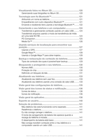 Visualizando fotos no Álbum 3D.............................................120
Gerenciando suas fotografias no Álbum 3D....................................120
Tecnologia sem fio Bluetooth™..............................................121
Atribuindo um nome ao telefone......................................................121
Emparelhando com outro dispositivo Bluetooth™ ..........................121
Enviando e recebendo itens usando a tecnologia Bluetooth™........122
Conectando o seu telefone a um computador......................124
Transferindo e gerenciando conteúdo usando um cabo USB..........124
Transferindo arquivos usando o modo de transferência de mídia
em uma rede Wi-Fi®.......................................................................124
PC Companion...............................................................................125
Media Go™ ...................................................................................126
Usando serviços de localização para encontrar sua
posição......................................................................................127
Usando o GPS................................................................................127
Google Maps™...............................................................................128
Usando o Google Maps™ para obter trajetos.................................128
Backup e restauração do conteúdo do telefone...................129
Tipos de conteúdo dos quais é possível fazer backup.....................129
Bloqueando e protegendo o seu telefone..............................130
Número IMEI...................................................................................130
Proteção do chip............................................................................130
Definindo um bloqueio de tela.........................................................131
Atualizando seu telefone.........................................................133
Atualizando seu telefone sem usar fios............................................133
Atualizando seu telefone usando uma conexão de cabo USB.........133
Visão geral das configurações do telefone...........................135
Visão geral dos ícones de status e notificação.....................136
Ícones de status..............................................................................136
Ícones de notificação......................................................................136
Visão geral do aplicativo.........................................................138
Suporte ao usuário...................................................................140
Solução de problemas.............................................................141
Meu telefone não está funcionando como esperado.......................141
Redefinindo o telefone.....................................................................141
Eu não consigo carregar o telefone.................................................141
O ícone de carregamento da bateria não aparece quando a
recarga do telefone é iniciada..........................................................141
O desempenho da bateria está baixo..............................................141
Não consigo transferir conteúdo entre o meu telefone e o
computador usando um cabo USB.................................................141
5
Esta é a versão on-line desta publicação. © Imprima-a apenas para uso pessoal.
 