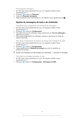 Para pesquisar mensagens
1 Na Tela inicial, toque rapidamente em e, em seguida, localize e toque
rapidamente em .
2 Pressione e toque em Pesquisar.
3 Toque em Pesquisar mensagens.
4 Digite as palavras-chave para pesquisa e, em seguida, toque rapidamente em .
Opções de mensagens de texto e de multimídia
Para alterar suas configurações de notificação de mensagens
1 Na Tela inicial, toque rapidamente em e, em seguida, localize e toque
rapidamente em .
2 Pressione e toque em Configurações.
3 Para definir um som de notificação, toque rapidamente em Tom de notificação e
selecione uma opção.
4 Para outras configurações de notificação, marque ou desmarque as caixas de
seleção relevantes.
Para alterar configurações do relatório de entrega das mensagens de saída
1 Na Tela inicial, toque rapidamente em e, em seguida, localize e toque
rapidamente em .
2 Pressione e toque em Configurações.
3 Toque rapidamente em Relatório de entrega para ativar ou desativar os
relatórios de entrega.
Quando uma mensagem tiver sido entregue a um destinatário, aparecerá na mensagem.
Para exibir as mensagens gravadas no chip
1 Na Tela inicial, toque rapidamente em e, em seguida, localize e toque
rapidamente em .
2 Pressione e toque em Configurações > Mensagens do SIM.
50
Esta é a versão on-line desta publicação. © Imprima-a apenas para uso pessoal.
 