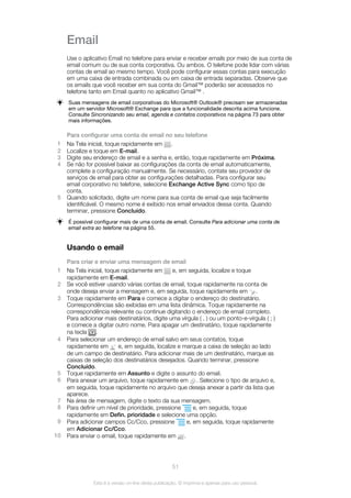Email
Use o aplicativo Email no telefone para enviar e receber emails por meio de sua conta de
email comum ou de sua conta corporativa. Ou ambos. O telefone pode lidar com várias
contas de email ao mesmo tempo. Você pode configurar essas contas para execução
em uma caixa de entrada combinada ou em caixa de entrada separadas. Observe que
os emails que você receber em sua conta do Gmail™ poderão ser acessados no
telefone tanto em Email quanto no aplicativo Gmail™ .
Suas mensagens de email corporativas do Microsoft® Outlook® precisam ser armazenadas
em um servidor Microsoft® Exchange para que a funcionalidade descrita acima funcione.
Consulte Sincronizando seu email, agenda e contatos corporativos na página 73 para obter
mais informações.
Para configurar uma conta de email no seu telefone
1 Na Tela inicial, toque rapidamente em .
2 Localize e toque em E-mail.
3 Digite seu endereço de email e a senha e, então, toque rapidamente em Próxima.
4 Se não for possível baixar as configurações da conta de email automaticamente,
complete a configuração manualmente. Se necessário, contate seu provedor de
serviços de email para obter as configurações detalhadas. Para configurar seu
email corporativo no telefone, selecione Exchange Active Sync como tipo de
conta.
5 Quando solicitado, digite um nome para sua conta de email que seja facilmente
identificável. O mesmo nome é exibido nos email enviados dessa conta. Quando
terminar, pressione Concluído.
É possível configurar mais de uma conta de email. Consulte Para adicionar uma conta de
email extra ao telefone na página 55.
Usando o email
Para criar e enviar uma mensagem de email
1 Na Tela inicial, toque rapidamente em e, em seguida, localize e toque
rapidamente em E-mail.
2 Se você estiver usando várias contas de email, toque rapidamente na conta de
onde deseja enviar a mensagem e, em seguida, toque rapidamente em .
3 Toque rapidamente em Para e comece a digitar o endereço do destinatário.
Correspondências são exibidas em uma lista dinâmica. Toque rapidamente na
correspondência relevante ou continue digitando o endereço de email completo.
Para adicionar mais destinatários, digite uma vírgula ( , ) ou um ponto-e-vírgula ( ; )
e comece a digitar outro nome. Para apagar um destinatário, toque rapidamente
na tecla .
4 Para selecionar um endereço de email salvo em seus contatos, toque
rapidamente em e, em seguida, localize e marque a caixa de seleção ao lado
de um campo de destinatário. Para adicionar mais de um destinatário, marque as
caixas de seleção dos destinatários desejados. Quando terminar, pressione
Concluído.
5 Toque rapidamente em Assunto e digite o assunto do email.
6 Para anexar um arquivo, toque rapidamente em . Selecione o tipo de arquivo e,
em seguida, toque rapidamente no arquivo que deseja anexar a partir da lista que
aparece.
7 Na área de mensagem, digite o texto da sua mensagem.
8 Para definir um nível de prioridade, pressione e, em seguida, toque
rapidamente em Defin. prioridade e selecione uma opção.
9 Para adicionar campos Cc/Cco, pressione e, em seguida, toque rapidamente
em Adicionar Cc/Cco.
10 Para enviar o email, toque rapidamente em .
51
Esta é a versão on-line desta publicação. © Imprima-a apenas para uso pessoal.
 