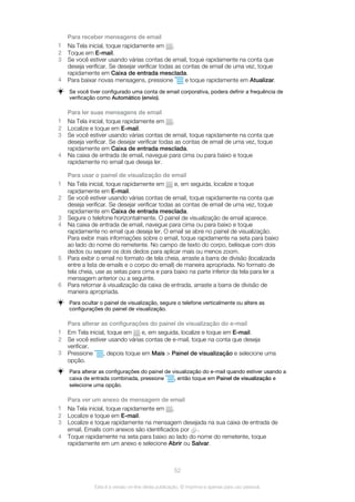 Para receber mensagens de email
1 Na Tela inicial, toque rapidamente em .
2 Toque em E-mail.
3 Se você estiver usando várias contas de email, toque rapidamente na conta que
deseja verificar. Se desejar verificar todas as contas de email de uma vez, toque
rapidamente em Caixa de entrada mesclada.
4 Para baixar novas mensagens, pressione e toque rapidamente em Atualizar.
Se você tiver configurado uma conta de email corporativa, podera definir a frequência de
verificação como Automático (envio).
Para ler suas mensagens de email
1 Na Tela inicial, toque rapidamente em .
2 Localize e toque em E-mail.
3 Se você estiver usando várias contas de email, toque rapidamente na conta que
deseja verificar. Se desejar verificar todas as contas de email de uma vez, toque
rapidamente em Caixa de entrada mesclada.
4 Na caixa de entrada de email, navegue para cima ou para baixo e toque
rapidamente no email que deseja ler.
Para usar o painel de visualização de email
1 Na Tela inicial, toque rapidamente em e, em seguida, localize e toque
rapidamente em E-mail.
2 Se você estiver usando várias contas de email, toque rapidamente na conta que
deseja verificar. Se desejar verificar todas as contas de email de uma vez, toque
rapidamente em Caixa de entrada mesclada.
3 Segure o telefone horizontalmente. O painel de visualização de email aparece.
4 Na caixa de entrada de email, navegue para cima ou para baixo e toque
rapidamente no email que deseja ler. O email se abre no painel de visualização.
Para exibir mais informações sobre o email, toque rapidamente na seta para baixo
ao lado do nome do remetente. No campo de texto do corpo, belisque com dois
dedos ou separe os dois dedos para aplicar mais ou menos zoom.
5 Para exibir o email no formato de tela cheia, arraste a barra de divisão (localizada
entre a lista de emails e o corpo do email) de maneira apropriada. No formato de
tela cheia, use as setas para cima e para baixo na parte inferior da tela para ler a
mensagem anterior ou a seguinte.
6 Para retornar à visualização da caixa de entrada, arraste a barra de divisão de
maneira apropriada.
Para ocultar o painel de visualização, segure o telefone verticalmente ou altere as
configurações do painel de visualização.
Para alterar as configurações do painel de visualização do e-mail
1 Em Tela inicial, toque em e, em seguida, localize e toque em E-mail.
2 Se você estiver usando várias contas de e-mail, toque na conta que deseja
verificar.
3 Pressione , depois toque em Mais > Painel de visualização e selecione uma
opção.
Para alterar as configurações do painel de visualização do e-mail quando estiver usando a
caixa de entrada combinada, pressione , então toque em Painel de visualização e
selecione uma opção.
Para ver um anexo de mensagem de email
1 Na Tela inicial, toque rapidamente em .
2 Localize e toque em E-mail.
3 Localize e toque rapidamente na mensagem desejada na sua caixa de entrada de
email. Emails com anexos são identificados por .
4 Toque rapidamente na seta para baixo ao lado do nome do remetente, toque
rapidamente em um anexo e selecione Abrir ou Salvar.
52
Esta é a versão on-line desta publicação. © Imprima-a apenas para uso pessoal.
 