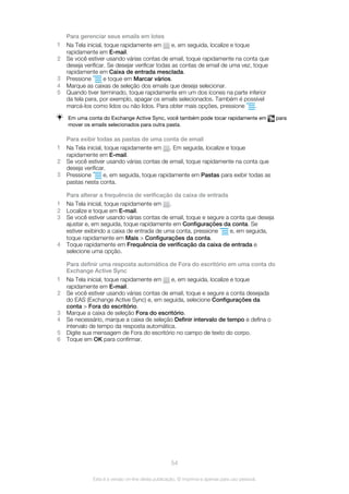 Para gerenciar seus emails em lotes
1 Na Tela inicial, toque rapidamente em e, em seguida, localize e toque
rapidamente em E-mail.
2 Se você estiver usando várias contas de email, toque rapidamente na conta que
deseja verificar. Se desejar verificar todas as contas de email de uma vez, toque
rapidamente em Caixa de entrada mesclada.
3 Pressione e toque em Marcar vários.
4 Marque as caixas de seleção dos emails que deseja selecionar.
5 Quando tiver terminado, toque rapidamente em um dos ícones na parte inferior
da tela para, por exemplo, apagar os emails selecionados. Também é possível
marcá-los como lidos ou não lidos. Para obter mais opções, pressione .
Em uma conta do Exchange Active Sync, você também pode tocar rapidamente em para
mover os emails selecionados para outra pasta.
Para exibir todas as pastas de uma conta de email
1 Na Tela inicial, toque rapidamente em . Em seguida, localize e toque
rapidamente em E-mail.
2 Se você estiver usando várias contas de email, toque rapidamente na conta que
deseja verificar.
3 Pressione e, em seguida, toque rapidamente em Pastas para exibir todas as
pastas nesta conta.
Para alterar a frequência de verificação da caixa de entrada
1 Na Tela inicial, toque rapidamente em .
2 Localize e toque em E-mail.
3 Se você estiver usando várias contas de email, toque e segure a conta que deseja
ajustar e, em seguida, toque rapidamente em Configurações da conta. Se
estiver exibindo a caixa de entrada de uma conta, pressione e, em seguida,
toque rapidamente em Mais > Configurações da conta.
4 Toque rapidamente em Frequência de verificação da caixa de entrada e
selecione uma opção.
Para definir uma resposta automática de Fora do escritório em uma conta do
Exchange Active Sync
1 Na Tela inicial, toque rapidamente em e, em seguida, localize e toque
rapidamente em E-mail.
2 Se você estiver usando várias contas de email, toque e segure a conta desejada
do EAS (Exchange Active Sync) e, em seguida, selecione Configurações da
conta > Fora do escritório.
3 Marque a caixa de seleção Fora do escritório.
4 Se necessário, marque a caixa de seleção Definir intervalo de tempo e defina o
intervalo de tempo da resposta automática.
5 Digite sua mensagem de Fora do escritório no campo de texto do corpo.
6 Toque em OK para confirmar.
54
Esta é a versão on-line desta publicação. © Imprima-a apenas para uso pessoal.
 