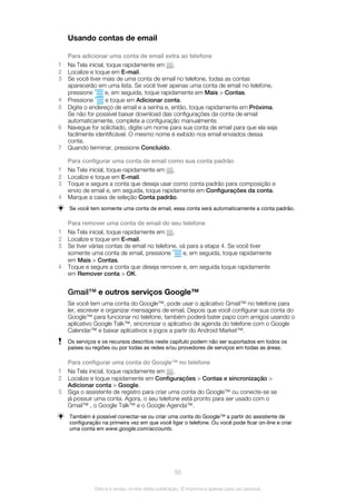 Usando contas de email
Para adicionar uma conta de email extra ao telefone
1 Na Tela inicial, toque rapidamente em .
2 Localize e toque em E-mail.
3 Se você tiver mais de uma conta de email no telefone, todas as contas
aparecerão em uma lista. Se você tiver apenas uma conta de email no telefone,
pressione e, em seguida, toque rapidamente em Mais > Contas.
4 Pressione e toque em Adicionar conta.
5 Digite o endereço de email e a senha e, então, toque rapidamente em Próxima.
Se não for possível baixar download das configurações da conta de email
automaticamente, complete a configuração manualmente.
6 Navegue for solicitado, digite um nome para sua conta de email para que ela seja
facilmente identificável. O mesmo nome é exibido nos email enviados dessa
conta.
7 Quando terminar, pressione Concluído.
Para configurar uma conta de email como sua conta padrão
1 Na Tela inicial, toque rapidamente em .
2 Localize e toque em E-mail.
3 Toque e segure a conta que deseja usar como conta padrão para composição e
envio de email e, em seguida, toque rapidamente em Configurações da conta.
4 Marque a caixa de seleção Conta padrão.
Se você tem somente uma conta de email, essa conta será automaticamente a conta padrão.
Para remover uma conta de email do seu telefone
1 Na Tela inicial, toque rapidamente em .
2 Localize e toque em E-mail.
3 Se tiver várias contas de email no telefone, vá para a etapa 4. Se você tiver
somente uma conta de email, pressione e, em seguida, toque rapidamente
em Mais > Contas.
4 Toque e segure a conta que deseja remover e, em seguida toque rapidamente
em Remover conta > OK.
Gmail™ e outros serviços Google™
Se você tem uma conta do Google™, pode usar o aplicativo Gmail™ no telefone para
ler, escrever e organizar mensagens de email. Depois que você configurar sua conta do
Google™ para funcionar no telefone, também poderá bater papo com amigos usando o
aplicativo Google Talk™, sincronizar o aplicativo de agenda do telefone com o Google
Calendar™ e baixar aplicativos e jogos a partir do Android Market™.
Os serviços e os recursos descritos neste capítulo podem não ser suportados em todos os
países ou regiões ou por todas as redes e/ou provedores de serviços em todas as áreas.
Para configurar uma conta do Google™ no telefone
1 Na Tela inicial, toque rapidamente em .
2 Localize e toque rapidamente em Configurações > Contas e sincronização >
Adicionar conta > Google.
3 Siga o assistente de registro para criar uma conta do Google™ ou conecte-se se
já possuir uma conta. Agora, o seu telefone está pronto para ser usado com o
Gmail™ , o Google Talk™ e o Google Agenda™.
Também é possível conectar-se ou criar uma conta do Google™ a partir do assistente de
configuração na primeira vez em que você ligar o telefone. Ou você pode ficar on-line e criar
uma conta em www.google.com/accounts.
55
Esta é a versão on-line desta publicação. © Imprima-a apenas para uso pessoal.
 
